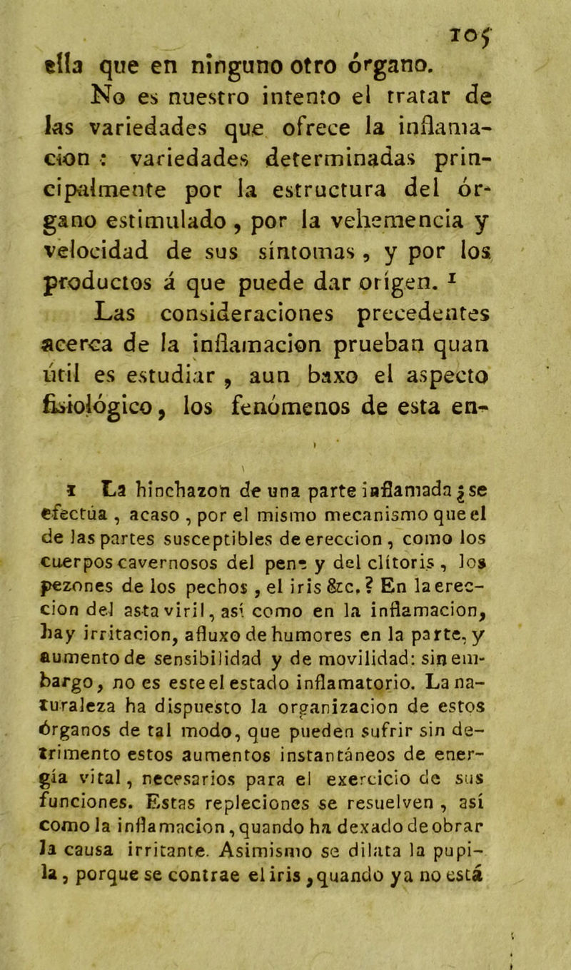 to5 tîla que en nînguno otro organo. No es nuestro intenîo el rratar de ks variedades que ofrece la inflama^ cion : variedades determinadas prin- ciptdmente por la estructura del or* gano estimiilado , por la veheniencia y velocidad de sus sintomas , y por los pfoductos a que puede dar origen. ^ Las consideraciones precedentes aeerca de la inflamacion pruehati quan util es estudiar , aun baxo el aspecto fisiologico, los fenomenos de esta en^ ï La hinchazoïi de una parte iaflamada |se e-fèctùa , acaso , por el mismo mecanismo queel de las partes susceptibles deereccion, como los cuerpos cavernosos del penr y del clitoris , los pezones de los pechos , el iris &c, ? En laerec- cion del astaviril, asi como en la inflamacion, liay irritacion, afluxo dehumores en la parte, y aumentode sensibilidad y de movilidad: sin em- bargo, no es esteel estado inflamatorio. La na- turalcza ha dispuesto la orpanizacion de estes érganos de tal modo, que piieden sufrir sin de- trimento estos aumentos instantanées de ener- gîa vital, necesarios para el exercicio de sus funciones. Estas repleciones se resuelven , asi como la inflamacion, quando ha dexado deobrar la causa irritante. Asimisnio se dilata la pupi- la, porque se contrae el iris ^ quando y a no esta