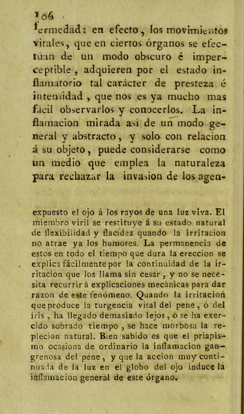 ïo6. . ^ermedad: eti efecto, los movîmîciîtoÿ virales, que en ciertos organos se efec- tnan de un modo obscuro é imper- ceptible , adquieren por el estado in- flarnatoria tal caràcter de presteza é întensidad que nos es ya mucho mas fâcil observarlos y conocerios, La in- ôainacion mirada asi de un modo ge- neral y abstracto, y solo con relacion a su objeto , puede considerarse como un medio que emplea la naturaleza para rediazar la invasion de los agen- expuesto el ojo â los rayos de una luz vîva. El miembro viril se resrituye â su estado natural de Üexîbilidad y flacidez quando la irritacion no atrae ya los humores. La permanencia de estos en todo el tiempo que dura la ereccion se explica fâcilmente por la continuidad de la ir- ricacion que los llama sin césar, y no se nece- sita recurrir â explicaciones mecânicas para dar razon de este fenômeno. Quando la irritacioii que produce la turgencia viral del pene, ô del iris , ha llegado demasiado lejos, à se ha exer- cido sobrado tiempo , se hace morbosa la re- plecion natural. Bien sabido es que el priapis- mo ocasiona de ordinario la intîamacion gan- grenosa del pene, y que la accion muy conti- nuada de la luz en el globo del ojo induce la infiamacion general de este drgano.