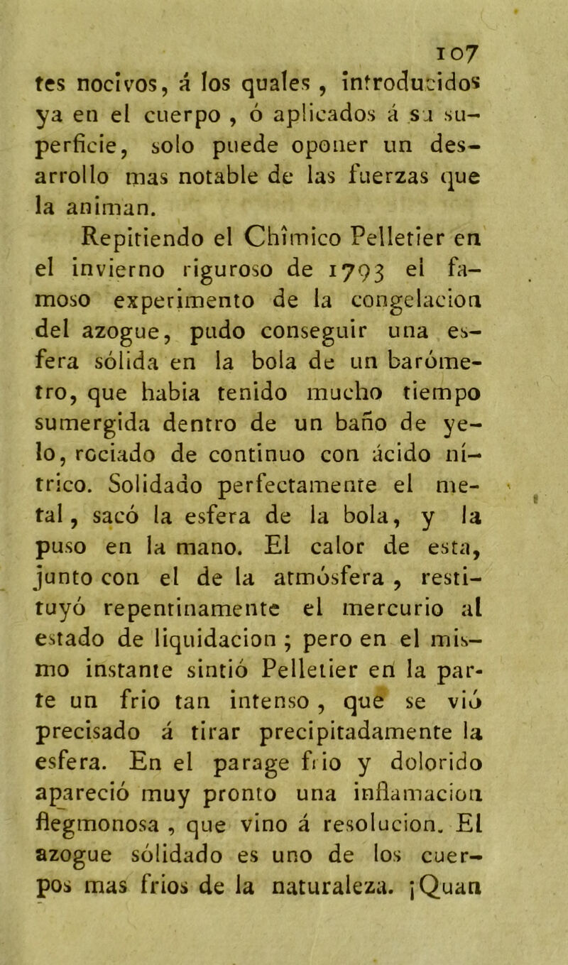 io7 tes nocîvos, a los quales, infroducido^ ya en el cuerpo , 6 apÜcados à sa su- perficie, solo puede opoiier un dés- arroi lo mas notable de las fuerzas que la animan. Repiriendo el Chîmico Pelletier en el invierno riguroso de 1793 el fa- moso experimento de la congelaclon del azogue, pudo conseguir una es- fera sôlida en la bola de un barome- tro, que habia tenido mucho tiempo sumergida dentro de un bano de ye- lo, rociado de continue con acido ni- trico. Solidado perfectamenre el mé- tal, saco la esfera de la bola, y la puso en la mano. El calor de esta, junto con el de la armosfera , resti- tuyo repentinamente el mercurio al estado de liquidacion ; pero en el mis- mo instante sintio Pelletier en la par- te un frio tan intenso, que se vio precisado a tirar precipitadamente la esfera. En el parage frio y dolorido aparecio muy pronto una inflamacion flegmonosa , que vino â resolucion. El azogue solidado es uno de los cuer- pos mas frios de la naturaleza. îQuan