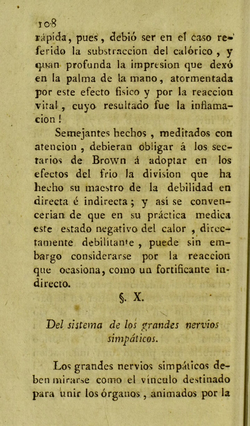 i0’8 râpida, pues , debîo ser en eî easo rt» ferido la substraccion del calorico , y <}iKin profunda la impresion que dexo en la palma de la mano, atormentada por este efecto fisico y por la reaccion viral , euyo resultado fue la infiama- cion ! Semejantes hechos , meditados con atencion , debieran obügar â los sec- tarios de Brown d adoplar en los efectos dcl frio la division que ha hecho su maestro de la debilidad en directa é indirecta ; y asi se conven- cerian de que en su practica medica este estado negativo del calor , direc- tamente débilitante , puede sin em- bargo considcrarse por la reaccion que ocasiona, coino un fortificante in- directo. §. X. Del s’utema de los grandes nervios simpâticos. Los grandes nervios simpâticos de- bcnmirarse como el vinculo destinado para unir losôrganos , animados por la