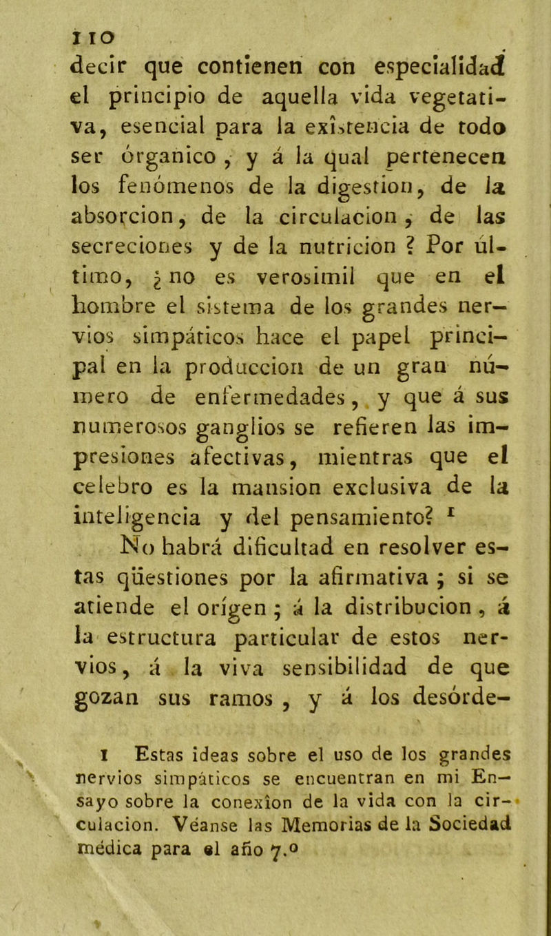 decir que contienen con especialidai el principio de aquella vida vegetati- va, esencial para la exî^reiicia de rodo ser organico , y â la quai pertenecea los feoômenos de la digestion, de la. absorcion, de la circulacion, de las secreciones y de la nutricion ? Por uU tiæo, 2^0 es verosimil que en el lionibre el sistema de los grandes ner- vios simpàricos hace el papel princi- pal en la produccion de un gran nu- méro de eni'eriTiedades, y que â sus numerosos gangiios se refieren las im- presiones afectivas, mientras que el celebro es la mansion exclusiva de la inteligencia y del pensamiento? ^ ISio habra dlficultad en resolver es- tas qiiestiones por la afiriiiativa ; si se atiende el origen ; a la distribucion , a la estructura particular de estos ner- vios, a la viva sensibilidad de que gozan sus ramos , y a los desôrde- I Estas îdeas sobre el uso de los grandes nervios simpàticos se encuentran en mi En— sayo sobre la conexîon de la vida con la cir- culacion. Véanse las Memorias de la Sociedad médica para al afio 7.0