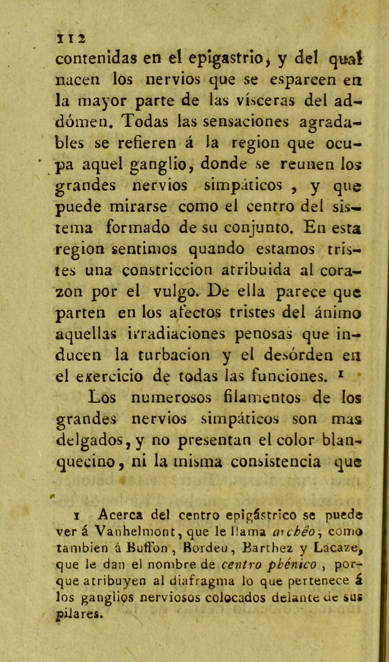 11 2 contenidas en el epîgastrîOj y del quai naceii los nervios que se espareen en la mayor parte de las visceras del ad- domen. Todas las sensaciones agrada- bles se refieren à la région que ocu- pa aquel ganglio, donde se reunen los grandes nervios simpâticos , y que puede mirarse como el cenrro del sis— tema formado de su conjunto. En esta région sentinios quando estamos tris- tes una çonstriccion atribuida al cora- zon por el vulgo. De ella parece que parten en los aPectos tristes del ânimo aquellas irradiaciones penosas que in- ducen la turbacion y el desorden en el exèrcicio de todas las funciones. * Los nuiïierosos filamentos de los grandes nervios simpâticos son mas delgados,y no presentan el color blan- quecino 9 ni la inisma consîstencia que I I Acerca del centro epîgâstrico se puede ver â Vanhelmont, que le llama arcJbéo:, coma tambien â Bufl'on , Bordeu, Barthez y Lacaze, que le dan el nombre, de centra pbénico , por- queatribuyen al diafragma lo que pertenece i los gangUos xierviosos colocados delance ùc sus piiares.