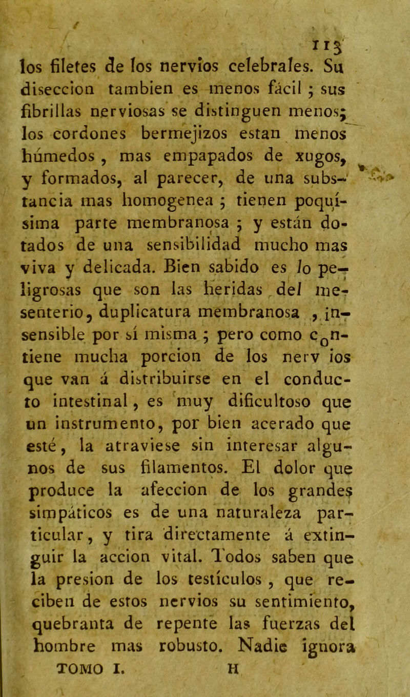 ir^ los filetes de îos nervîos celebrales. Su diseccion tambien es menos fâcil ; sus fibrillas nerviosas se distinguen menos; los cordones bermejizos estan menos hùmedos , mas empapados de xugos, y formados, al parecer, de una subs-' tancia mas homogenea ; tienen poqui- sima parte membranosa ; y estan do- tados de una sensibilidad mucho mas viva y delicada. Bien sabido es Jo pe— ligrosas que son las heridas dei mer senterio, duplicatura membranosa , in- sensible por si mlsma ; pero como c^n- tiene mucha porcion de los nerv ios que van a distribuirse en el conduc- to intestinal, es muy dificultoso que un instrumente, por bien acerado que esté, la atraviese sin interesar algu- nos de sus filamentos. El dolor que produce la afeccion de los grandes simpàticos es de una naturaleza par- ticular, y tira directamente a eiitin- guir la accion vital. Todos saben que la presion de los testiculos , que re- cibeii de estes ncrvios su sentimiento, quebranta de repente las fuerzas del hombre mas robuste. Nadic ignora TOMO I. H