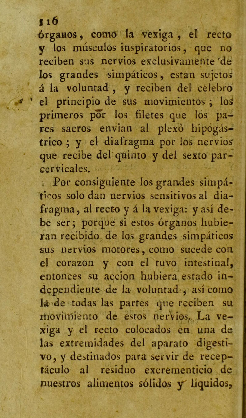 érgaaos, cotno la vexîga , el rectp y los mûsculos inspiratorios, que no reciben sus nervios exclusivainente 'de lûs grandes -simpâticos, estan sujetos à la voluntad , y reciben del cèlebro ‘ el principio de sus movimientos ; los primeros por los filetes que los pa- res sacros envian al plexô hipogas- trico ; y el diafragma por los nervios que recibe del qüinto y del sexto par- cervicales. , Por consigulente los grandes simpa- ticos solo dan nervios sensitivos al dia- fragma, al recto y â la vexiga: y asi de- be ser; porque si cstos organos hubie- ran recibido de los grandes simpâticos sus nervios motores,como sucede con el corazon y con el tuvo intestinal, entonces su accion hubiera estado in- dçpendiente de la voluntad , asi como lit'de todas las partes que reciben su movimiento de esros nervios., La ve- xiga y el rocto colocados en una de las extremidades del aparato digesti- vo, y deatinados para servir de recep- tâculo al residuo excrementicio de nuestros alimentos solides Y li^uidos,