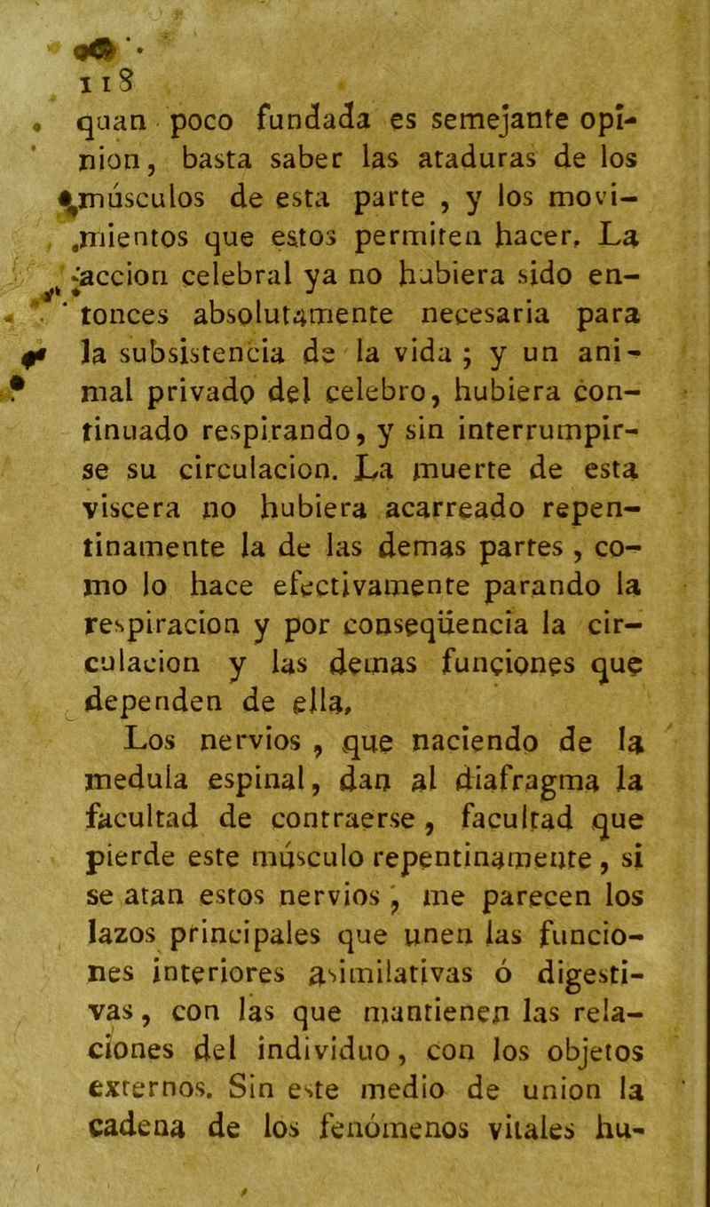 ♦ » quaa poco funcïa<ïa es semejante opi- nion, basta saber las ataduras de los ^mdsculos de esta parte , y los movi- .niientos que estos permiten hacer, La 'acciori célébrai ya no habiera sido en- tonces absolut4mente necesaria para la subsistencia de la vida; y un ani^ mal privado del celebro, hubiera con- tinuado respirando, y sin interrumpir- se su circulacion. La muerte de esta viscera no hubiera acarreado repen- tinamente la de las demas partes, co- mo lo hace efectivamente parando la respiracion y por conseqüencia la cir- culacion y las demas funçiones quç deperiden de eHa, Los nervios , que nacîendo de la medula espinal, dan al diafragma la facultad de contraerse, facultad que pierde este musculo repentinamente , si se atan estos nervios j me parecen los lazos principales que unen las funcio- nes interiores a‘>imilativas 6 digesti- vas, con las que njantienen las rela- cîones del individuo, con los objetos exrernos. Sin este medio de union la cadena de los fenomenos vitales hu-