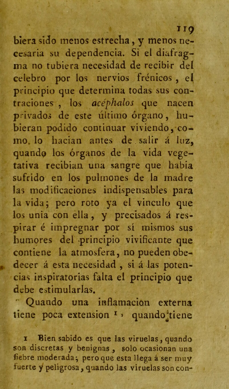 ^^9 bîera sîcio menos estrecha, y menos ne- ccsaria su dependencia. Si el diafrag- ma no tubiera necesidad de recibir del celebro por los nervios frénicos , el principio que détermina todas sus con- traciones , los acéphalos que nacen privados de este ultimo organo, hu- bieran podido continuar viviendo,;co- ino. lo hacian antes de. salir a luz, quandp los organos de la vida vege- tativa recibian una sangre que habia sufrido en los pulmones de la madré las modibcaciones indispensables para la vida; pero roto ya el vinculo que los unia con ella, y precisados a res- pirar é impregnar por si mismos sus humores del principio vivificante que contiene la atmosfera, no pueden obe- decer â esta necesidad , si â las poten- cias inspiratorias falta el principio que debe estimularlas. '■ Quando una inflamacion externa liene poca extension * > quandojtiene I Bien sabido es que las viruelas, quando son discretas y benignas , solo ocasionan una fîebre moderada^ pero que esta llega â ser muy fuerte y peligrosa, quando las viruelas son con-