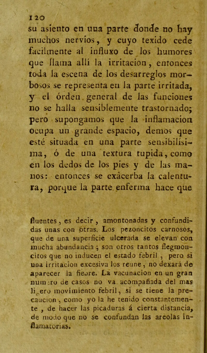 SU asîeiito en una parte Jonde no hay muchos nervios, y cuyo texido cede facihnente al influxo de los humores que Ilama alü la irritacion, enronces toda la escena de los desarreglos mor— bosos se représenta en la parte irritada, y el orden. general de las funciones no se halla sensiblemente trastornado; pero supongamos que la inflamacion ocupa un grande espacio, demos que esté situada en una parte sensibilisi- ma, ô de una textura tupida,como en los dedos de los pies y de las ma- nos: entonces se exacerba la calentu- ra, porque la parte, enferma hace que fluentes, es decir , amontonadas y confundî- das unas con ptras. Los pczoncitos carnosos, que de una superficie ulcerada se elevan coa uuicha abundancia \ son otros tantos flegnioii- citos que no inducen el estado febril , pero si una irritacion excesiva los reune, no dexarâ de aparecer la fieore. La vacunacion en un gran num iro de casos no va acompafiada del mas Ji^ero movimienco febril, si se tiene la pre- caucion , conio yo la he tenido constantemen- te , de hacer las picaduras à cierta distancia, de modo que no se confundan las areolas in- fiamatorias.