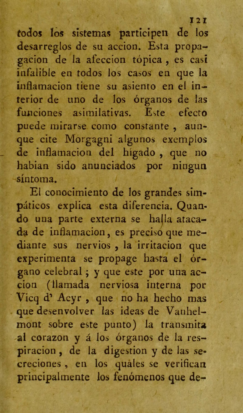 t0(Î05 los sîstemas partîcîpeii de los desarreglos de su accion. Esta propa- gacion de la afeccion topica , es casî iafalible en todos los casos en que la inflamacion tiene su asienio en el in- terior de uno de los organos de las funciones asimilativas. Este efecto puede mirarse como constante , aun- que cite Morgagni algunos excmplos de inflamacion del higado , que no habian sido anunciados por ningun sintoma. El conocimiento de los grandes sîm- paticos explica esta diferencia. Quan- do una parte externa se ha(la ataca- da de inflamacion, es precisd que me- diante sus nervios , la irritacion que expérimenta se propage hasta el ôr- gano célébrai ; y que este por una ac- cion (llamada nerviosa interna por Vicq d’Acyr , que no ha hecho mas que desenvolver las ideas de Vanhel- mont sobre este punto) la transmita al corazon y â los organos de la res- piracion , de la digestion y de las se- creciones , en los quàles se verificaa principalmente los fenomenos que de-