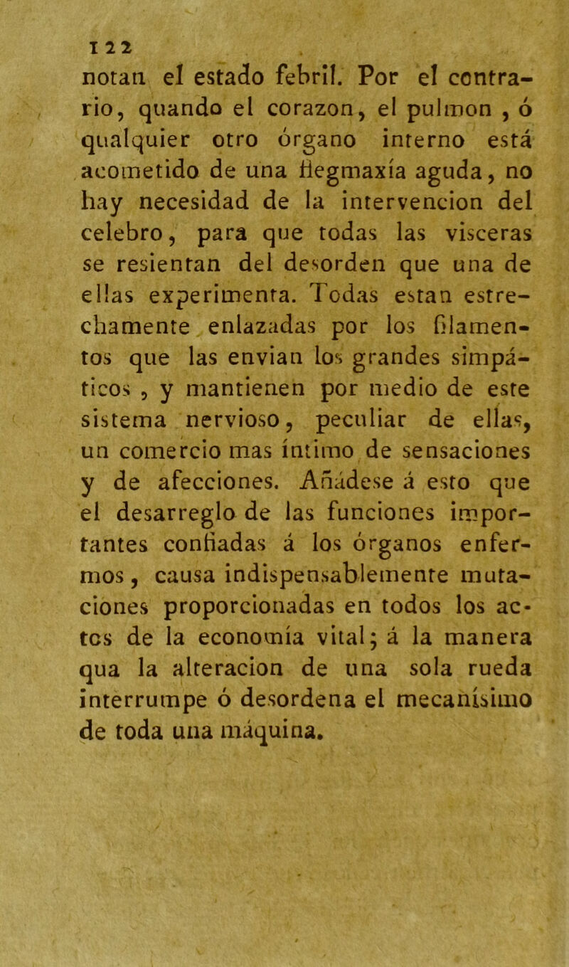 notaii el estado febrîl. Por el contra- rio, quando el corazon, el pulinon , 6 qualquier otro organo inrerno esta acometido de una Hegmaxia aguda, no hay necesidad de la intervencion del celebro, para que todas las visceras se resientan del desorden que una de ellas expérimenta. Todas estan estre- chamente enlazadas por los Glamen- tos que las envian los grandes simpa- ticos 5 y mantienen por medio de este sistema nervioso, peculiar de ellas, un comercio mas intimo de sensaciones y de afecciones. Anâdese à esto que el desarreglo de las funciones impor- tantes contiadas à los ôrganos enfer- mos , causa indispensablemente muta- ciones proporcionadas en todos los ac- tes de la econoinia vital; â la manera qua la alteracion de una sola rueda interrumpe 6 desordena el mecanisimo de toda uiia mâquina.