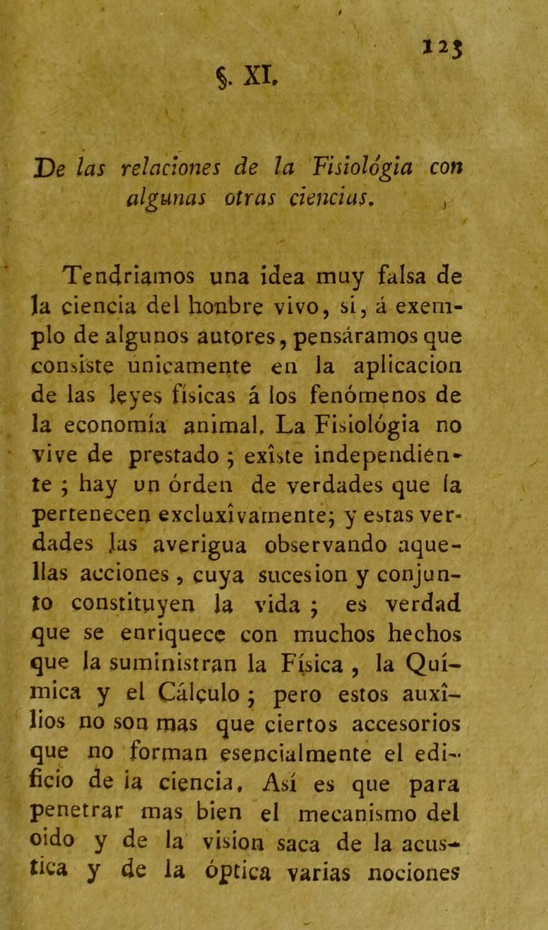 algunas oîras çiencias, , Tendrîâinos una îdea muy falsa de îa ciencia del hoîibre vivo, si, â exeni- plo de algunos autores, pçnsàramos que consiste unicamente en la aplicacion de las leyes fisicas â los fenômenos de la economia animal, La Fisiologia no vive de prestado ; existe independien* te ; hay un orden de verdades que la pertenecen excluxîvarnente; y estas ver- dades Jas averigua observando aque- llas acciones, euya suces ion y conjun- to çonstituyen la vida ; es verdad que se enriquece con muchos hechos que la suministran la Fisica , la Qui- mica y el Câlçulo j pero estos auxî- lios no son mas que ciertos accesorios que no forman esencialmente el edi- ficio de ia ciencia, Asi es que para penetrar mas bien el mecanismo del oido y de la vision saca de la acus-* tica y de la ôptica varias nociones