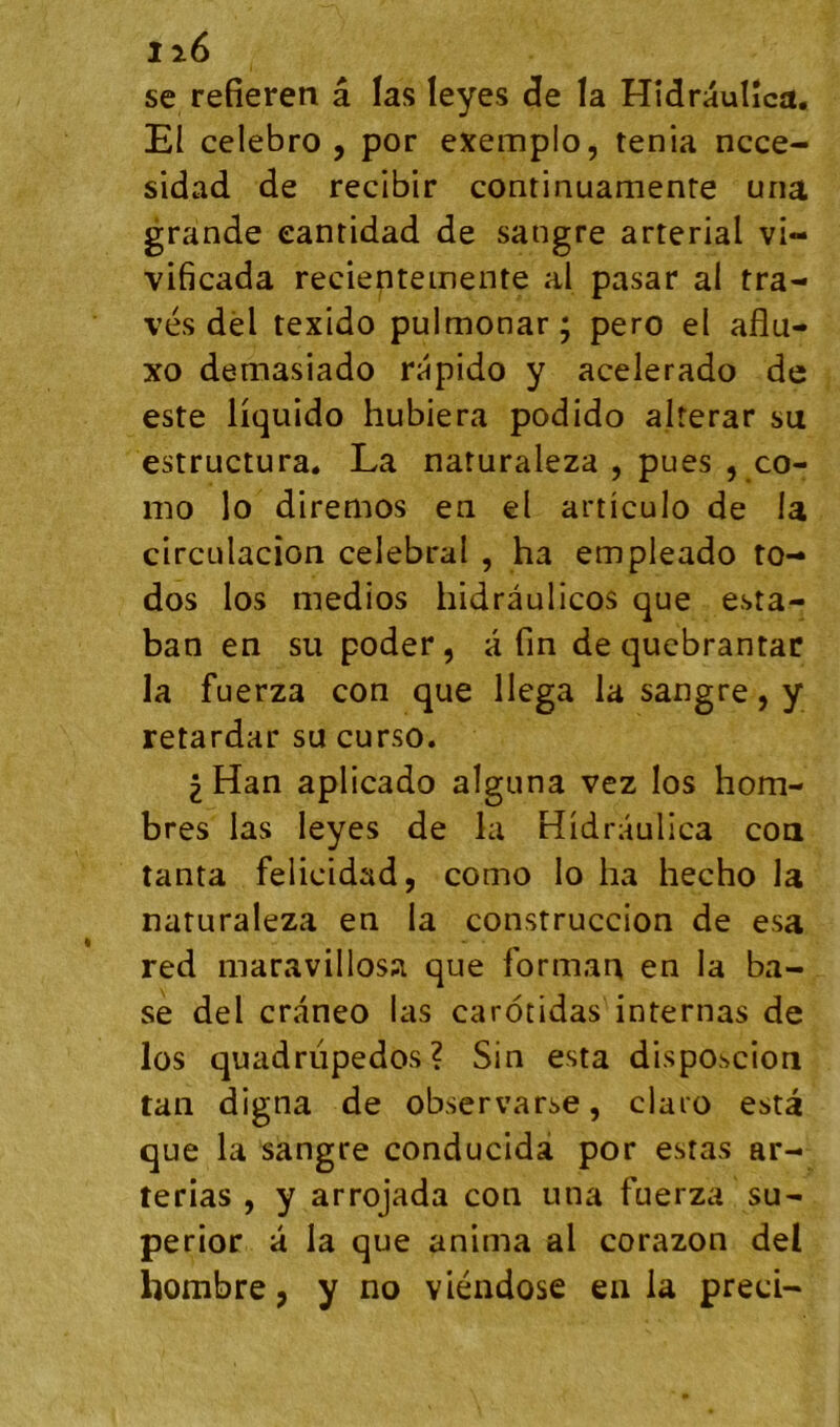 se refieren â las leyes <3e la Hîdraulîca. El celebro , por exemplo, ténia ncce- sidad de recibir continuamenre una grande eantidad de sangre arterial vi- vificada recientemente al pasar al tra- vés dêl texido pulmonar; pero el aflu- xo demasiado rapide y acelerado de este liquide hubiera podido alterar su estructura. La naturaleza , pues , ce- rne le diremes en el articule de la circulacion célébrai , ha empleade to- dos les medies hidrâulices que esta- ban en su peder, â fin de qucbrantar la fuerza cen que llega la sangre, y retardar su curse. 2 Han aplicade alguna vez les hom- bres las leyes de la Hidraulica ceu tanta felicidad, corne le ha hecho la naturaleza en la construccion de esa red niaravillosa que forman en la ba- se del craneo las carotidas internas de les quadrupèdes? Sin esta disposcion tan digna de observarse, ciaro esta que la sangre conducidâ por estas ar- terias , y arrojada cen una fuerza su- perior a la que anima al corazon del hombre, y no viéndose en la preci-