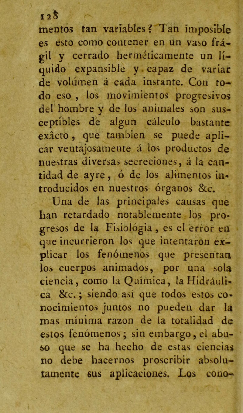 I2§ mentos tan variables? Tan împosîble es esto como contener en un vaso frà- gil y cerrado herméticamente un ü- quido expansible y. capaz de variac de volumen à cada instante. Con ro- do eso , los movimientos progresivos del hombre y de los animales son sus- ceptibles de algun câlculo bastante exâcto, que tambien se puede apli- car ventajosamente a los productos de nuestras diversas secreciones, â la can- tidad de ayre, 6 de los alimentos in'* troducidos en nuestros organos &c. Una de las principales causas que lian retardado norablemente los pro- gresos de la Fisiologia , es el èrror en que incurrieron los que intentaron ex- plicar los fenomenos que presentan los cuerpos animados, por una sola ciencia, como la Quimica, la Hidrâuli*» ca &c. ; siendo asi que todos estos co* nocimientos juntos no pueden dar la mas minima razon de la totalidad de estos fenomenos; sin embargo,el abu- 60 que se ha hecho de estas ciencias no debe hacernos proscribir absolu- lamente sus apilcaciones. Los cono-