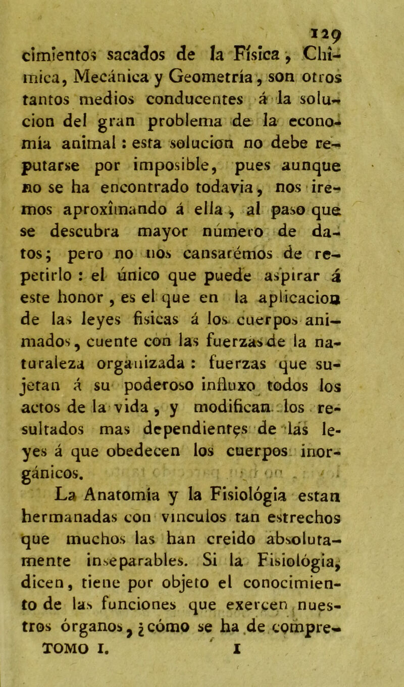 cîmientoî sacados de la Fisîca, Chî- iTîica, Mecànica y Geometna , son otros tantos medios conducentes a la solu*» cion del gran problema de la econo- mia animal : esta solucion no debe re- putarse por imposible, pues aunque RO se ha encontrado todavia, nos ire- mos aproxîinando à elia ^ ai paso que se descubra mayor nûmeio de da- tos; pero no nos cansarémos de re-i petirlo : el ùnico que puede aspirar a este honor , es el que en la aplicacioa de las leyes fisicas â los-cuerpos ani— niados, cuente con las fuerzasde la na- turaleza orgàiiizada : fuerzas que su- jetan a su poderoso inüuxo todos los actos de la vida , y modifican.. los re- sultados mas dcpendienrçs de las le- yes â que obedecen los cuerpos. inor- gânicos, . La Anatomia y la Fisiolôgîa estan hermanadas con vinculos tan estrechos que muchos las han creido absoluta- mente inséparables. Si la Fisiolôgîa^ dicen, tiene por objeto el conocimien- to de las funciones que exercen mues- tros ôrganos J ^cômo se ha.de cQtnpre- TOMO I. ^ 1