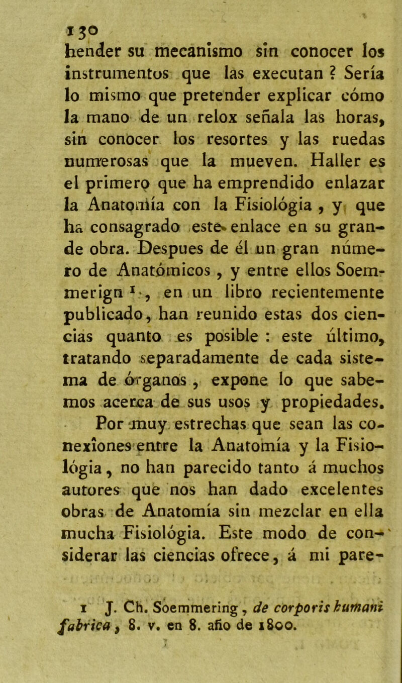 Ijo hender su mecanîsmo sîn conocer los instrumentüs que las executan ? Séria lo mismo que pretender explicar cômo la mano de un relox senala las horas, sin conocer los resortes y las ruedas nunrerosas que la mueven. Haller es el primero que ha emprendido enlazar la Anatoniia con la Fisiologia , y. que ha consagrado este» enlace en su gran- de obra. Despues de él un gran numé- ro de Anatdmicos, y entre ellos Soem- merign *•, en un libro recientemente publicado, han reunido estas dos cien- cias quanto es posible : este ultimo^ tratando separadamente de cada siste- ma de .organos, expone lo que sabe- mos acerca de sus usos y propiedades. Por anuy estrechas que sean las cô- ne xîones entre la Anatomia y la Fisio- logia , no han parecido tanto â muchos autores que nos han dado excelentes obras de Anatomia sin mezclar en ella mucha Fisiologia. Este modo de con-' siderar las ciencias ofrece, à mi pare* 1 J. Ch, Soemmering, de corporis humant