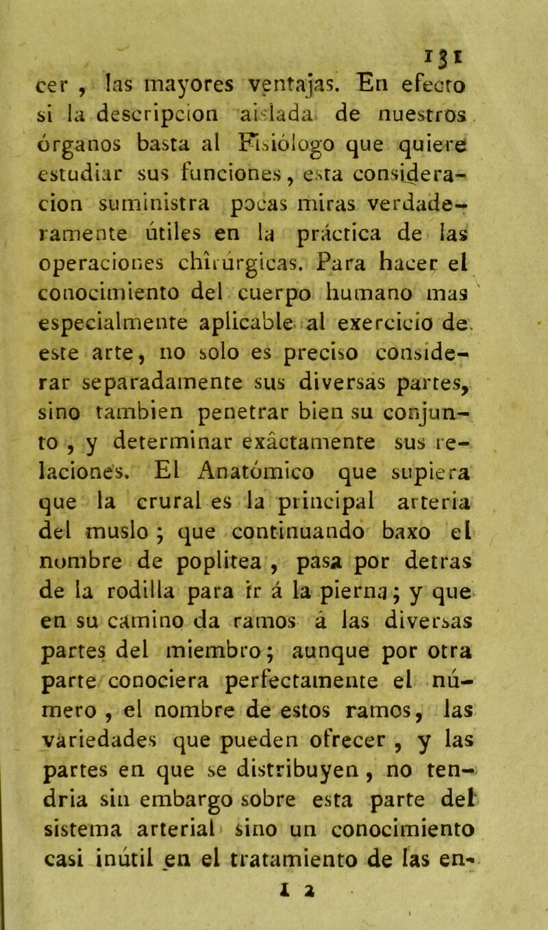 ISI cer , las mayores ventajas. En efecro si la descripcion aislada de nuestros organos basta al Fisiôlogo que quiere estudiar sus funciones , esta considera- cion suministra pocas miras verdade- ramente utiles en la practica de las operaciones chîiurgicas. Para hacec el conocimiento del cuerpo humano mas especialmente aplicable al exercicio de. este arte, no solo es preciso conside- rar separadamente sus diversas partes, sino tambien penetrar bien su conjun- to , y determinar exâctamente sus re- lacionés. El Anatomico que supiera que la crural es la principal arteria del muslo ; que continuaiido baxo el nombre de poplitea , pasa por detras de la rodilla para tr â la pierna; y que en su camino da ramos à las diversas partes del miembro; aunque por otra parte conociera perfectameiite el nu- méro , el nombre de estos ramos, las variedades que pueden ofrecer , y las partes en que se distribuyen , no ten- dria sin embargo sobre esta parte del‘ sistema arterial sino un conocimiento casi inùtil en el tratamiento de las en-