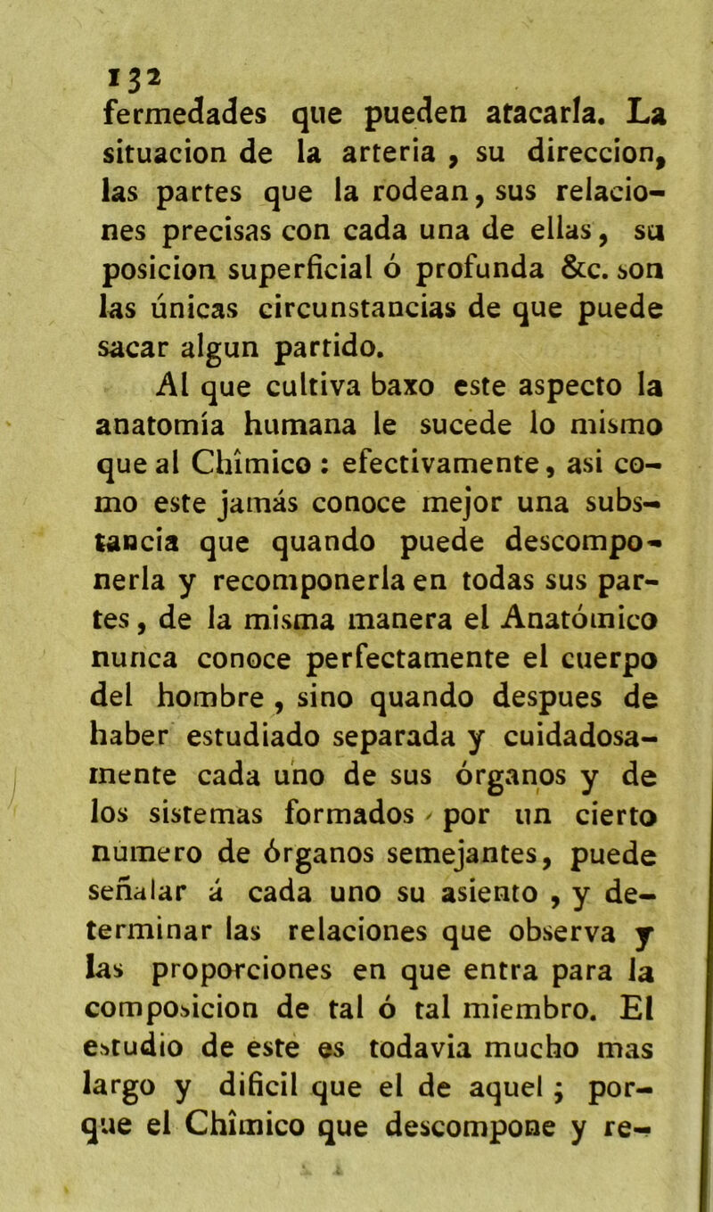 *32 fermedades que pueden atacarla. La sîtuacion de la arteria , su direccion, las partes que larodean,sus relacio- nes précisas con cada una de ellas, su posicion superficial 6 profunda &c. son las ùnicas circunstancias de que puede sacar algun parrido. Al que cultiva baxo este aspecto la anatomia humana le sucede lo mismo que al Chîmico : efectivamente, asi co- mo este jamàs conoce mejor una subs- tancia que quando puede descompo^- nerla y reconiponerla en todas sus par- tes , de la misma manera el Anatoinico nunca conoce perfectamente el cuerpo del hombre , sino quando despues de haber estudiado separada y cuidadosa- inente cada uno de sus ôrganos y de los sistemas formados ^ por un cierto numéro de ôrganos semejantes, puede senalar â cada uno su asiento , y de- terminar las relaciones que observa j las proporciones en que entra para la composicion de tal 6 tal miembro. El estudio de este es todavia mucho mas largo y dificil que el de aquel ; por- que el Chîmico que descompone y re-