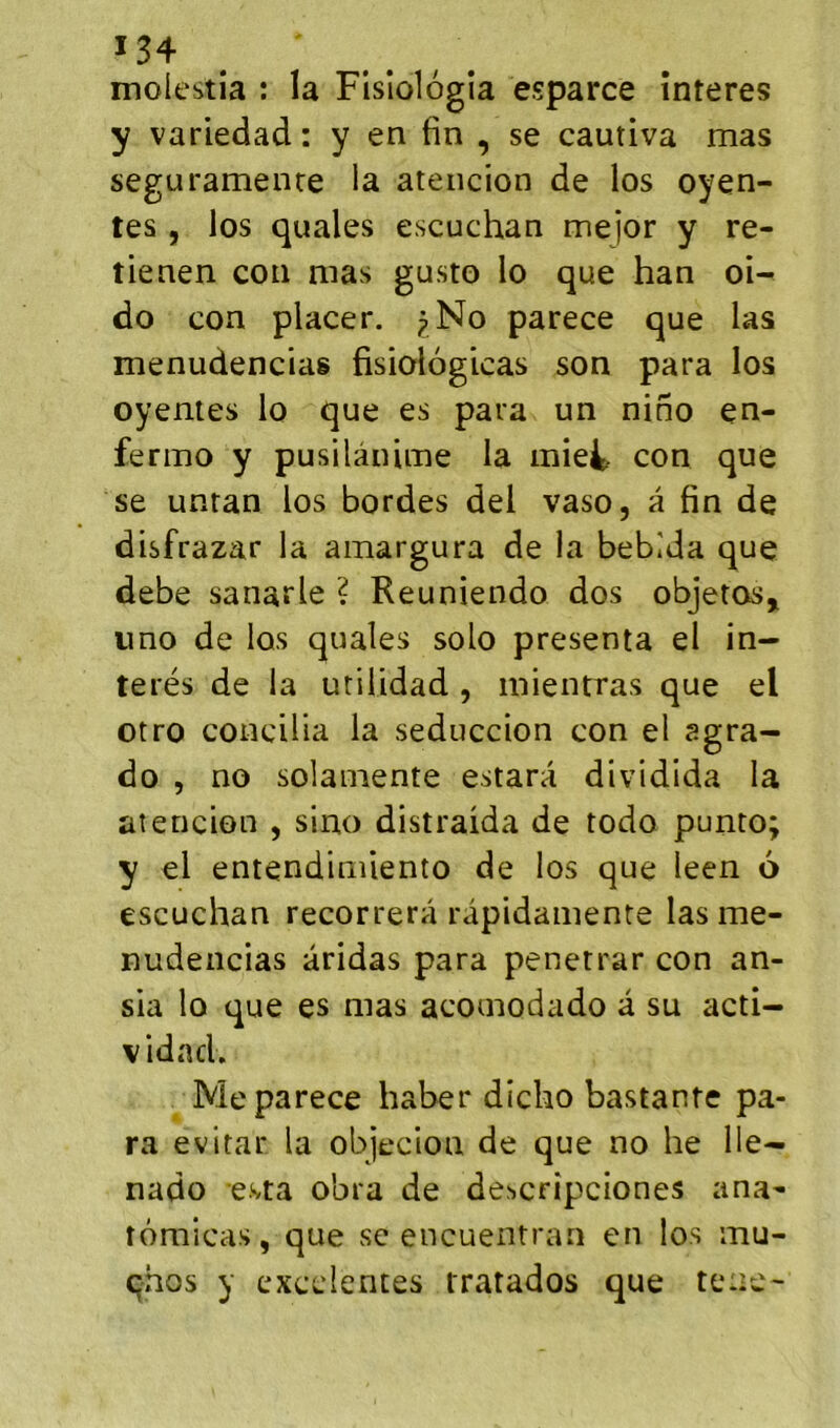 molestia ; la Fisîolôgîa esparce înteres y variedad : y en fin , se cautiva mas seguramenre la ateiicion de los oyen- tes 5 los quales escuchan mejor y re- tienen con mas gusto lo que han oi- do con placer. pNo parece que las menudencias fisiologicas son para los oyentes lo que es para un nino en- fermo y pusilânime la miet con que se unran los bordes del vaso, à fin de disfrazar la amargura de la bebida que debe sanarle ? Reuniendo dos objetos^ imo de los quales solo présenta el in- terés de la utilidad , mientras que el otro concilia la seduccion con el agra- do 5 no solamente estara dividida la atencion , sino distraida de todo punto y el entendimiento de los que leen 6 escuchan recorrerâ râpidamente las me- nudencias aridas para penetrar con an- sia lo que es mas acomodado à su acti- vidad. Me parece haber dicho bastante pa- ra évitai* la objecion de que no he lie- nado esta obra de descrîpciones ana- îômicas, que sc encuentran en los mu- qhos y cxcclentes rratados que tene- • ^