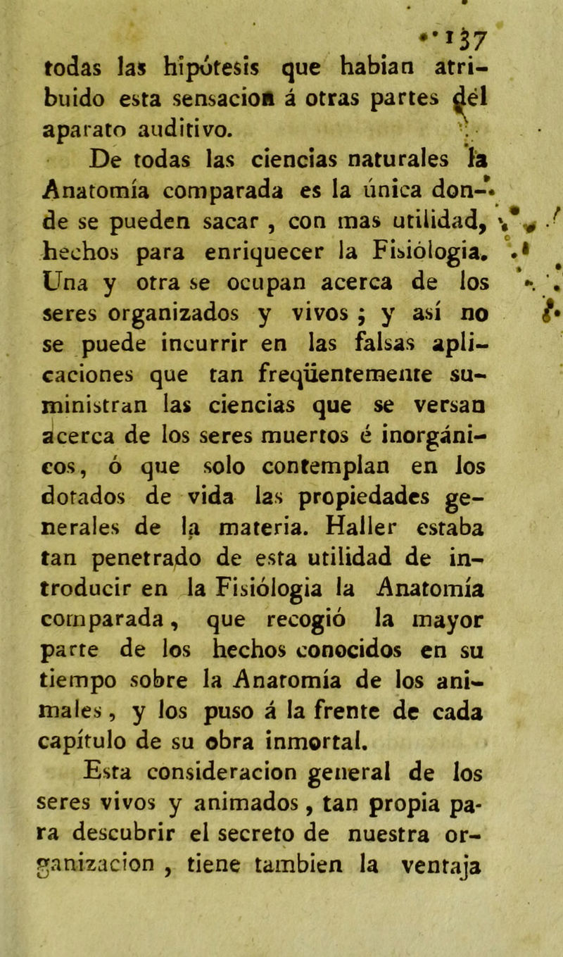 todas las hîpotesîs que habian atri- buido esta sensacioR à otras partes aparato auditivo. •. De todas las ciencias naturaies Anatomia coniparada es la unîca don-* de se pueden sacar , con mas utilidad, hechos para enriquecer la Fisiôlogia. .• Üna y otra se ocupan acerca de los '• seres organizados y vivos ; y asi no se puede incurrir en las faisas apÜ- caciones que tan freqüentemente su- jninistran las ciencias que se versan acerca de los seres muertos é inorgani- cos, ô que solo contemplan en los dorados de vida las propiedades ge- nerales de la materia. Haller estaba tan penetrado de esta utilidad de in- troducir en la Fisiologia la Anatomia corn parada, que recogio la inayor parte de los hechos conocidos en su tiempo sobre la Anatomia de los ani- males , y los puso â la Trente de cada capitulo de su obra inmortal. Esta consideracion general de los seres vivos y animados, tan propia pa- ra descubrir el secreto de nuestra or- ganizacion , tiene tambien la ventaja