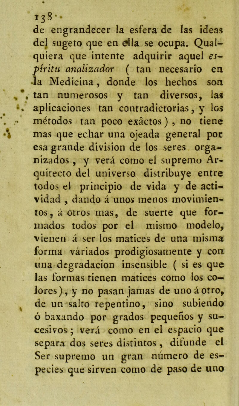 138*- de engrandecer la esfera de las ideas de] sugeto que en dla se ocupa. Qual- quiera que intente adquirir aquel ei- pîrîtu analizador ( tan necesario en da Medicina, donde los hechos son , tan numerosos y tan diversos, las aplicaciones tan contradictorias, y los métodos tan poco exâctos ) , no tiene mas que echar una ojeada general poc esa grande division de los seres orga- lîizados, y verâ como el supremu Ar- quitecto del universo distribuye entre todos el principio de vida y de acti- vidad , dando â unos menos movimien- tos, à otros mas, de suerte que for- mados todos por el misrao modelo, vienen a ser los matices de una misma forma variados prodigiosamente y con una degradacion insensible ( si es que las formas tienen matices como ios co- lores), y no pasan jamas de unoâotro, de un salto repentino, sino subiendo 6 baxando por grados pequenos y su- cesivos ; vera como en el espacio que sépara dos seres distintos , difunde el Ser supremo un gran numéro de es- pecies que sirven como de paso de uno