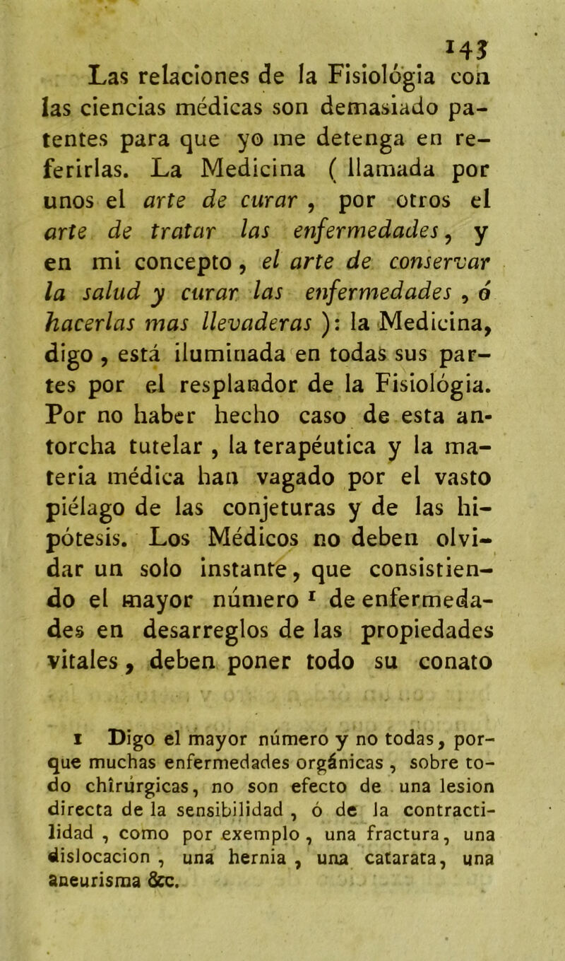 I4J Las relaciones de la Fislologîa con las ciencias médicas son demasiado pa- tentes para que yo me detenga en re- ferirlas. La Medicina ( llamada por unos el arte de curar , por otros el arte de troîar las enfermedades, y en mi concepto, el arte de conservar la salud y curar las enfermedades , 6 hacerlas mas llevaderas ): la Medicina, digo , esta iluminada en todas sus par- tes por el resplandor de la Fisiologia. Por no haber hecho caso de esta an- torcha tutelar , la terapéutica y la ma- teria médica han vagado por el vasto piélago de las conjeturas y de las hi- pôtesis. Los Médicos no deben olvi- dar un solo instante, que consistien- do el Hiayor numéro * de enfermeda- des en desarreglos de las propiedades vitales, deben poner todo su conato I Digo el mayor numéro y no todas, por- que muchas enfermedades orgânicas , sobre to- do chîrûrgicas, no son efecto de una lésion directa de la sensibilidad , ô de la contracti- lidad , como por exemple, una fractura, una dislocacion , una hernia , una catarata, una aneurisma drc.