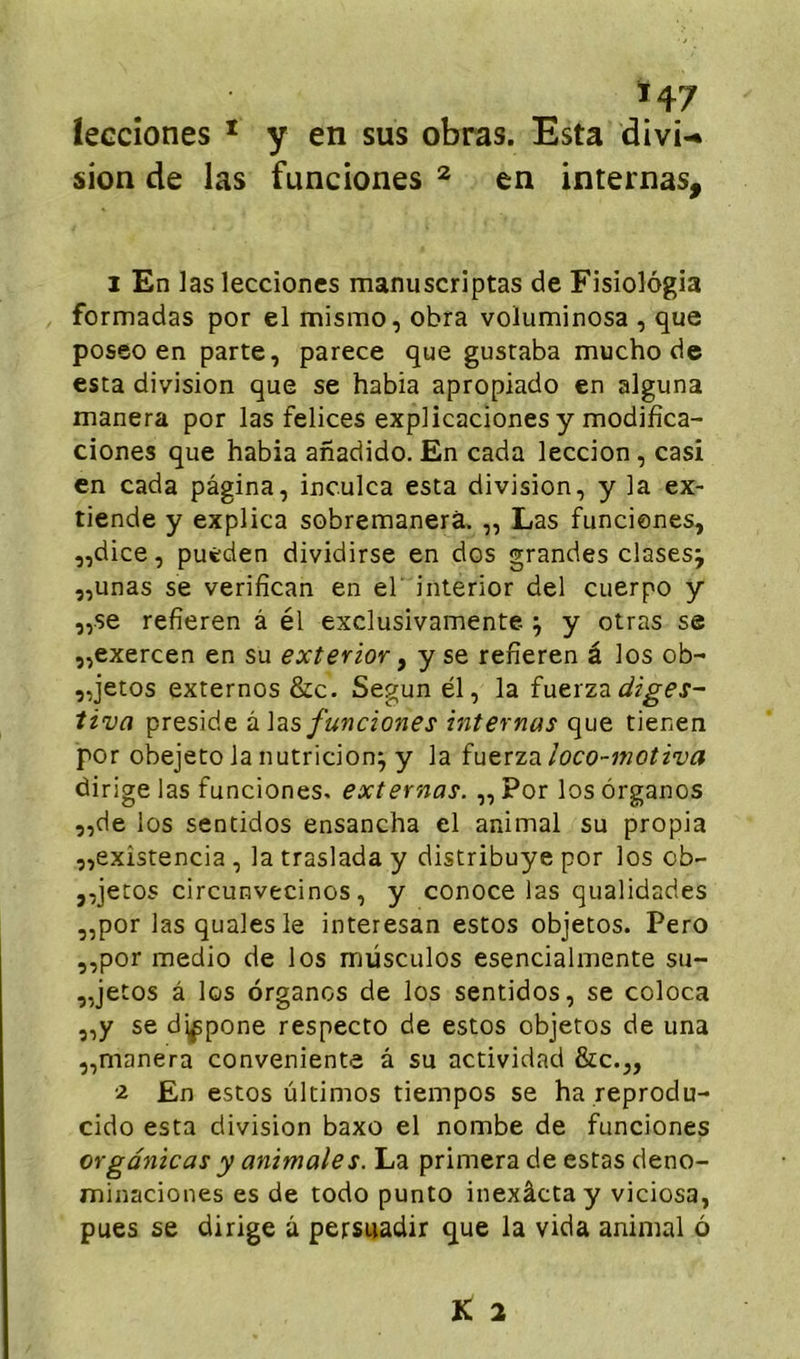 leccîones ^ y en sus obras. Esta divi-* sion de las funciones ^ en internas, 1 En las leccioncs manuscriptas de Fisiolôgia formadas por el mismo, obra voluminosa , que poseo en parte, parece que gustaba mucho de esta division que se habia apropiado en alguna manera por las felices explicacionesy modifîca- clones que habia anadido. En cada leccion, casi en cada pagina, inculca esta division, y la ex- tiende y explica sobremanerà, „ Las funciones, „dice, puêden dividirse en dos grandes clases; ,,unas se verifican en el interior del cuerpo y ,,se refîeren â él exclusivamente ^ y otras se ,,exercen en su exterior ^ y se refîeren â los ob- „jetos externes &c. Segun él, la fuerzcL diges- tiva présidé funciones internas que tienen por obejeto la nutricion^ y la fuerza loco~motiva dirige las funciones. externas. ,, Por los ôrganos „de los sentidos ensancha el animal su propia „exîstencia , la traslada y distribuye por los ob- ,,jecos circunvecinos, y conoce las qualidades ,,por lasqualesle interesan estos objetos. Pero „por medio de los müsculos esencialmente su- „jetos â los organes de los sentidos, se coloca ,,y se dj^pone respecte de estos objetos de una „manera conveniente â su actividad &c.„ ■2 En estos ùltimos tiempos se ha reprodu- cido esta division baxo el nombe de funciones orgânicas y animales. La primera de estas deno- minaciones es de todo punto inexâctay viciosa, pues se dirige à persuadir que la vida animal ô