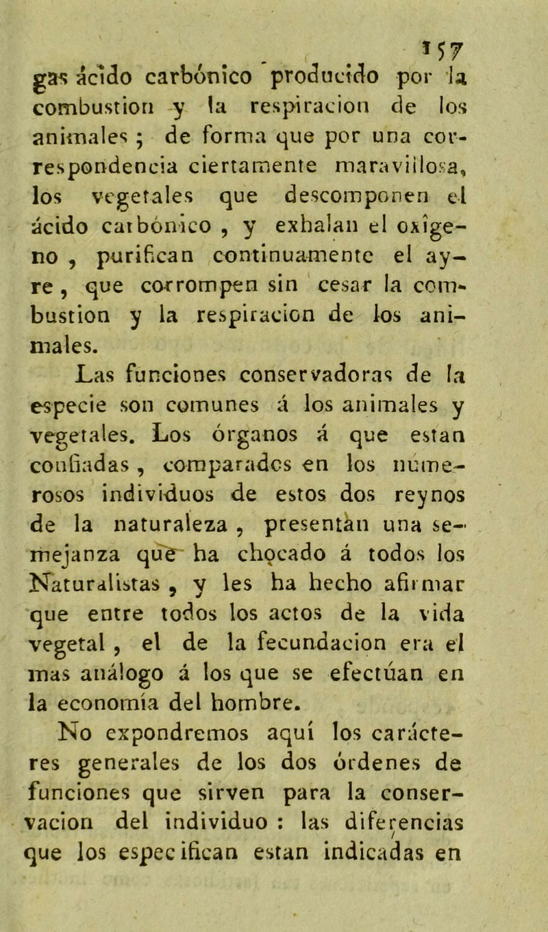 Î57 ga^ acldo carbonico productclo por la combustion y !a respiradon de los animales ; de forma que por una cor- respondencia ciertamente maraviilosa, los vegetales que descomponen el acido caibônico , y exhalan el oxîge- no , purifican continuamente el ay- re , que corrompen sin césar la corn** bustion y la respiracion de los ani- males. Las funciones conservadoras de la especie son comunes a los animales y végétales. Los organos a que estan conliadas , comparadcs en los nume- rosos individuos de estos dos reynos de la naturaleza , presentàn una se- mejanza qiTe' ha chocado â todos los îfaturalistas , y les ha hecho afimiar que entre todos los actos de la vida végétal , el de la fecundacion era ej mas anâlogo â los que se efeciüan en la economia del hombre. No expondremos aqui los caractè- res generales de los dos ordenes de funciones que sirven para la conser- vacion del individuo : las diferencias que los especifican estan indicadas en