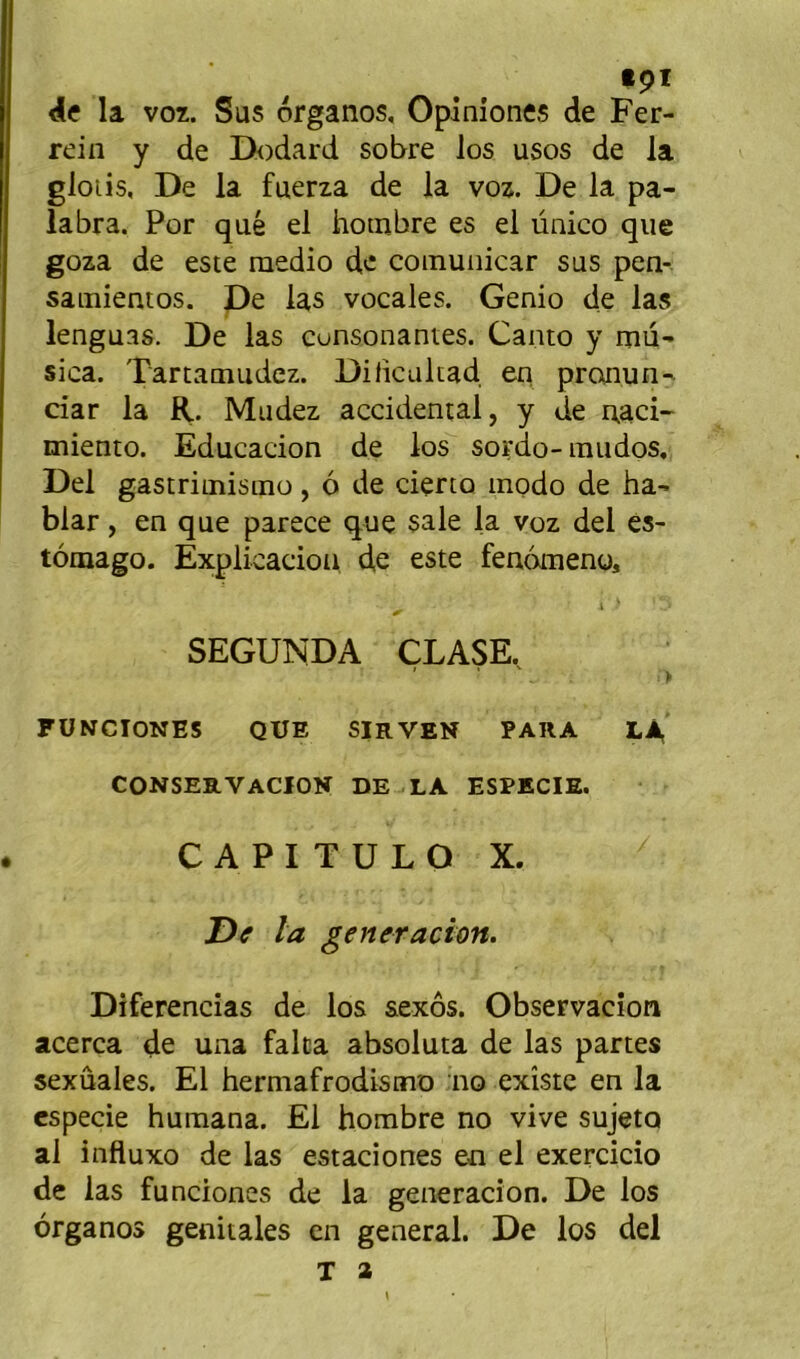 tpï <le la vor. Sus organos, Opiniones de Fer- rein y de Dodard sobre los usos de la glotis, De la fuerza de la voz. De la pa- labra. Por que el hotnbre es el ùnico que goza de este raedio de coinuiiicar sus pen- sainientos. De las vocales. Genio de las lenguas. De las cunsonantes. Canto y mu- sica. Tartamudez. Dilicultad en pronun- ciar la R. Mudez accidentai, y de naci- miento. Educacion de los sordo-mudos, Del gastrioîisinü, ô de deno modo de ha- blar, en que parece que sale la voz del ès- tômago. Explicacioii d,e este fenômeno, i ’ SEGUNDA CLASE. FÜNCIONES QUE SIRVEN PARA LA CONSERVACION DE LA ESPECIE. C A P I T U L O X. Df la generacion. Diferencîas de los aexôs. Observacîon acerca de una falca absoluta de las partes sexûales. El hermafrodistno no existe en la cspecie Humana. El hombre no vive sujeto al influxo de las estaciones en el exercicio de las funciones de la generacion. De los organos génitales en general. De los del T a