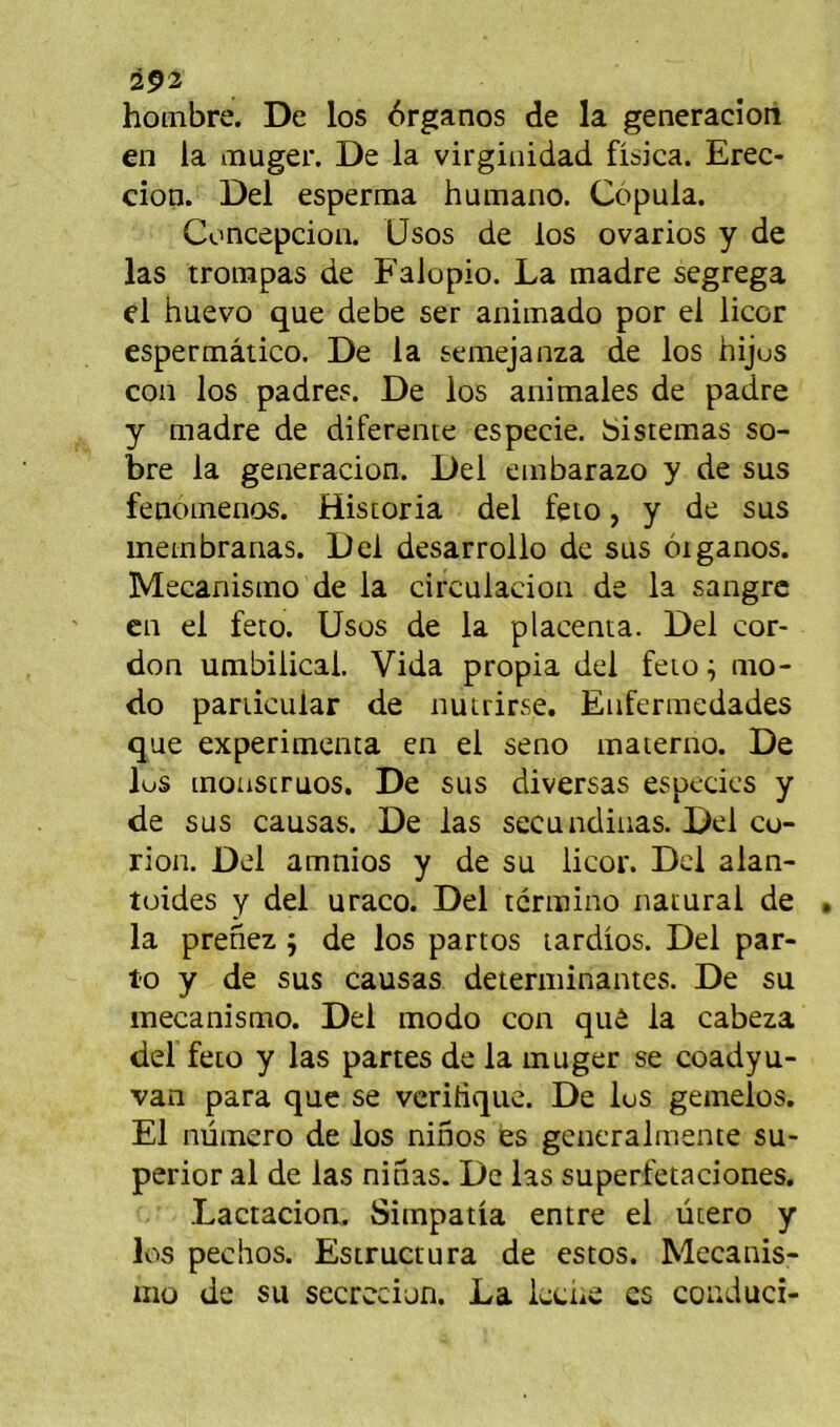 iP2 hoinbre. De los 6rganos de la generacion en la muger. De la virginidad fisica. Erec- cion. Del esperma hamano. Côpula. Concepcion. Usos de los ovarios y de las trompas de Falopio. La madré segrega el huevo que debe ser animado por el licor espermâtico. De la semejanza de los hijus coii los padres. De los animales de padre y madré de diferente especie. bistemas so- bre la generacion. Del embarazo y de sus fenoinenos. Historia del feto, y de sus meinbrarias. Del desarrollo de sus oiganos. Mecanismo de la circulacion de la sangrc en el feto. Usos de la placenta. Del cor- don umbilicai. Vida propia del feto mo- do pariicular de nutrirse. Enfermedades que expérimenta en el seno materno. De lus inoüstruos. De sus diversas espedes y de sus causas. De las secundiiias. Del co- rion. Del amnios y de su licor. Del alan- tüides y del uraco. Del termino naturai de la prenez j de los partos lardios. Del par- t'O y de sus causas déterminantes. De su mecanismo. Del modo con quô la cabeza del feto y las partes de la muger se coadyu- van para que se vcridque. De lus gemelos. El numéro de los ninos es gencralmente su- perior al de las ninas. De las superfetaciones. Lactacioa. Simpatia entre el utero y los pechos. Estructura de estos. Mccanis- 1110 de su secrccion. La Iccne es conduci-