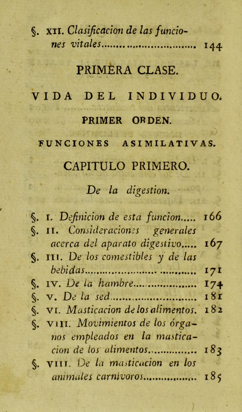 §. XII. Clasificacîon de las funcîo- nés vitales 14^ PRIMÈRA CLASE. VIDA DEL INDIVIDU O* PRIMER ORDEN. FUNCIONES ASI MILATIVAS. CAPITULO PRIMERO. De la digestion, §. I. Definicion de esta funcion 166 §. II. Consideracioms generales acerca del aparato digestivo 167 §. III. De los comestibles y de las bebidas 171 §. IV. De la hambre 174 §. V. De la sed 18r §. VI. Masticacion de los alimentos, 182 §. VIII. Movimientos de los ôrga^ nos empleados en la mastica- cion de los alimentos 183 §. VIiT. De la muiticacion en los animales carnivoros 185
