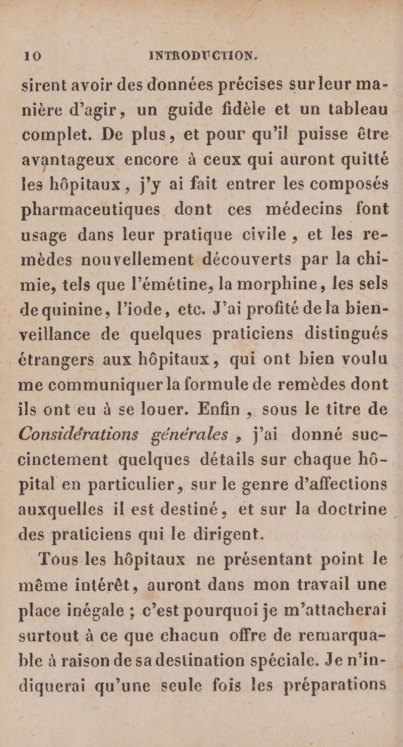 sirent avoir des données précises sur leur ma- nière d'agir, un guide fidèle et un tableau complet. De plus, et pour qu’il puisse être avantageux encore à Ceux qui auront quitté les hôpitaux, j’y ai fait entrer les composés pharmaceutiques dont ces médecins font usage dans leur pratique civile, et les re- mèdes nouvellement découverts par la chi- mie, tels que l’émétine, la morphine, les sels de quinine, l’iode, etc. J’ai profité de la bien- veillance de quelques praticiens distingués _ étrangers aux hôpitaux, qui ont bien voulu me communiquer la formule de remèdes dont ils ont eu à se louer. Enfin , sous le titre de Considérations générales , j'ai donné suc- cinctement quelques détails sur chaque hô- pital en particulier, sur le genre d’affections auxquelles il est destiné, et sur la doctrine des praticiens qui le dirigent. Tous les hôpitaux ne présentant point le même intérêt, auront dans mon travail une place inégale ; c’est pourquoi je m’attacherai surtout à ce que chacun offre de remarqua- ble à raison de sa destination spéciale. Je n’in- diquerai qu’une seule fois les préparations