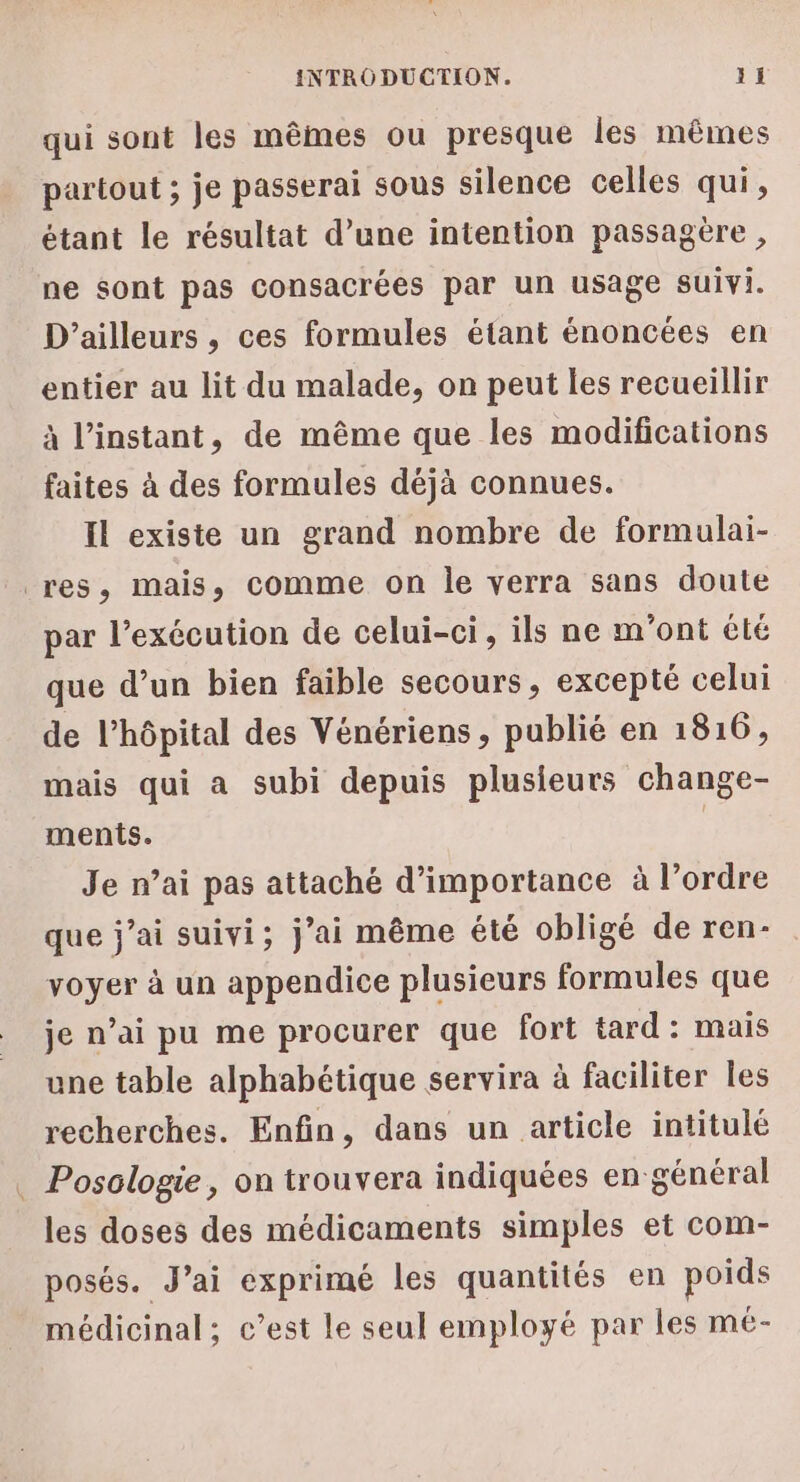 qui sont les mêmes ou presque les mêmes partout ; je passerai sous silence celles qui, étant le résultat d’une intention passagère, ne sont pas consacrées par un usage suivi. D'ailleurs , ces formules étant énoncées en entier au lit du malade, on peut les recueillir à l'instant, de même que les modifications faites à des formules déjà connues. Il existe un grand nombre de formulai- res, mais, comme on le verra sans doute par l’exécution de celui-ci, ils ne m'ont été que d’un bien faible secours, excepté celui de l’hôpital des Vénériens, publié en 1816, mais qui a subi depuis plusieurs change- ments. | Je n’ai pas attaché d'importance à l’ordre que j'ai suivi; j'ai même été obligé de ren- voyer à un appendice plusieurs formules que je n’ai pu me procurer que fort tard: mais une table alphabétique servira à faciliter les recherches. Enfin, dans un article intitulé . Posologie, on trouvera indiquées en général les doses des médicaments simples et com- posés. J’ai exprimé les quantités en poids médicinal; c’est le seul employé par les mé-