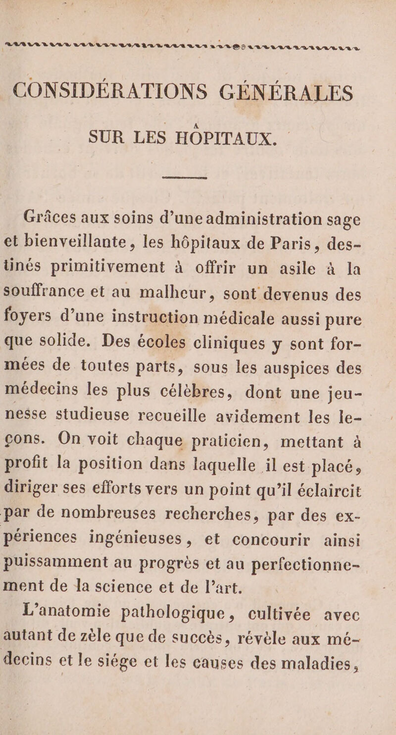 PAPER LAVELIELUVLILELLALLETLALLDIAALULLLAIIVALALS i CONSIDÉRATIONS GÉNÉRALES SUR LES HOPITAUX. Grâces aux soins d’une administration sage et bienveillante, les hôpitaux de Paris, des- tinés primitivement à offrir un asile à la souffrance et au malheur, sont devenus des foyers d’une instruction médicale aussi pure que solide. Des écoles cliniques y sont for- mées de toutes parts, sous les auspices des médecins les plus célèbres, dont une jeu- nesse studieuse recueille avidement les le- çons. On voit chaque praticien, mettant à profit la position dans laquelle il est placé, diriger ses efforts vers un point qu’il éclaircit par de nombreuses recherches, par des ex- périences ingénieuses, et concourir ainsi puissamment au progrès et au perfectionne- ment de la science et de l’art. L’anatomie pathologique, cultivée avec autant de zèle que de succès, révèle aux mé- decins et le siège et les causes des maladies,