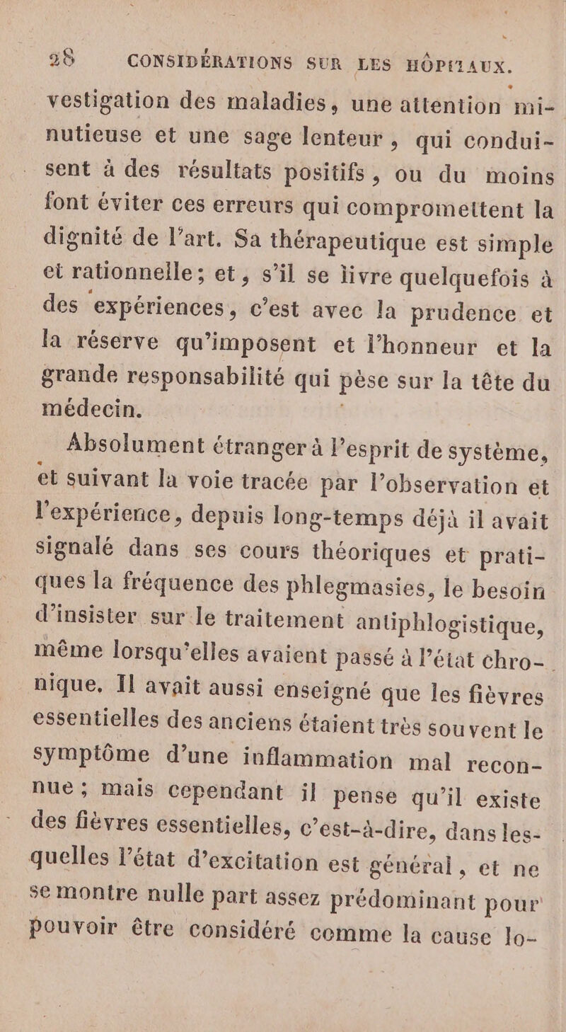 vestigation des maladies, une attention mi- nutieuse et une sage lenteur , qui condui- sent à des résultats positifs, ou du moins font éviter ces erreurs qui compromettent la dignité de l’art. Sa thérapeutique est simple el rationnelle ; et, s'il se livre quelquefois à des expériences, c’est avec la prudence et la réserve qu’imposent et l'honneur et la grande responsabilité qui pèse sur Ja tête du médecin. Absolument étranger à l’esprit de système) et suivant la voie tracée par l’observation et l'expérience, depuis long-temps déjà il avait signalé dans ses cours théoriques et prati- ques la fréquence des phlegmasies, le besoin d’insister sur le traitement anliphlogistique, même lorsqu'elles avaient passé à l’état chro- nique, Il avait aussi enseigné que Îles fièvres essentielles des anciens étaient très souvent Je symptôme d’une inflammation mal recon- nuë; Mais Cependant il pense qu’il existe des fièvres essentielles, c’est-à-dire, dans les- quelles l’état d’excitation est général, et ne se montre nulle part assez prédominant pour Pouvoir être considéré comme la cause lo-