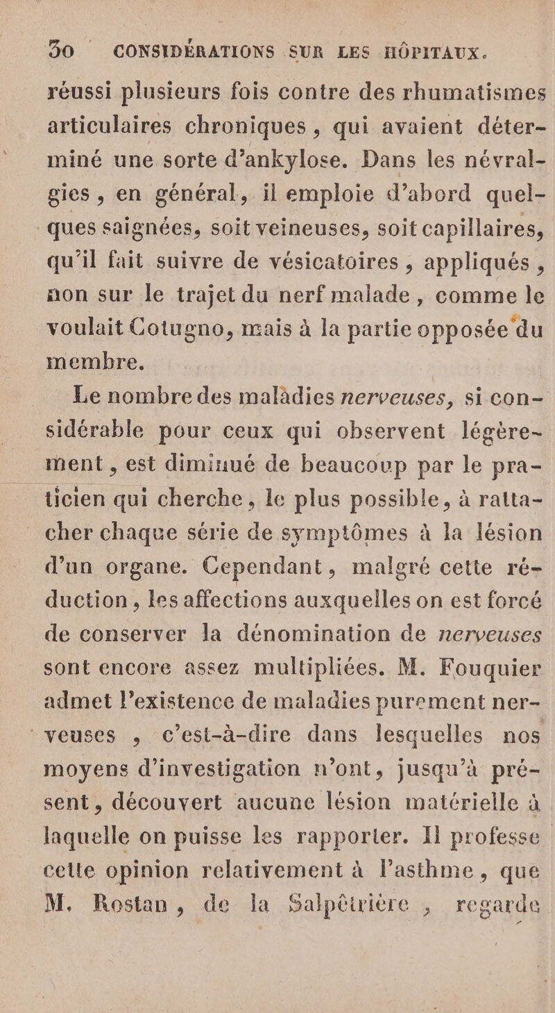 réussi plusieurs fois contre des rhumatismes articulaires chroniques , qui avaient déter- miné une sorte d’ankylose. Dans les névral- gics , en général, il emploie d’abord quel- ques saignées, soit veineuses, soit capillaires, qu'il fait suivre de vésicatoires , appliqués , non sur le trajet du nerf malade, comme le voulait Cotugno, mais à la partie opposée du membre. Le nombre des malàdies nerveuses, si con- sidérable pour ceux qui observent légère- ment , est diminué de beaucoup par le pra- ticien qui cherche, le plus possible, à ratta- cher chaque série de symptômes à la lésion d’un organe. Cependant, malgré cette ré- duction, les affections auxquelles on est forcé de conserver la dénomination de nerveuses sont encore assez multipliées. M. Fouquier admet l’existence de maladies purement ner- veuses , c’est-à-dire dans lesquelles nos moyens d'investigation n’ont, jusqu’à pré- sent, découvert aucune lésion matérielle à laquelle on puisse les rapporter. I professe celle opinion relativement à l’asthme, que M. Rostan, de la Salpêtrière , regarde