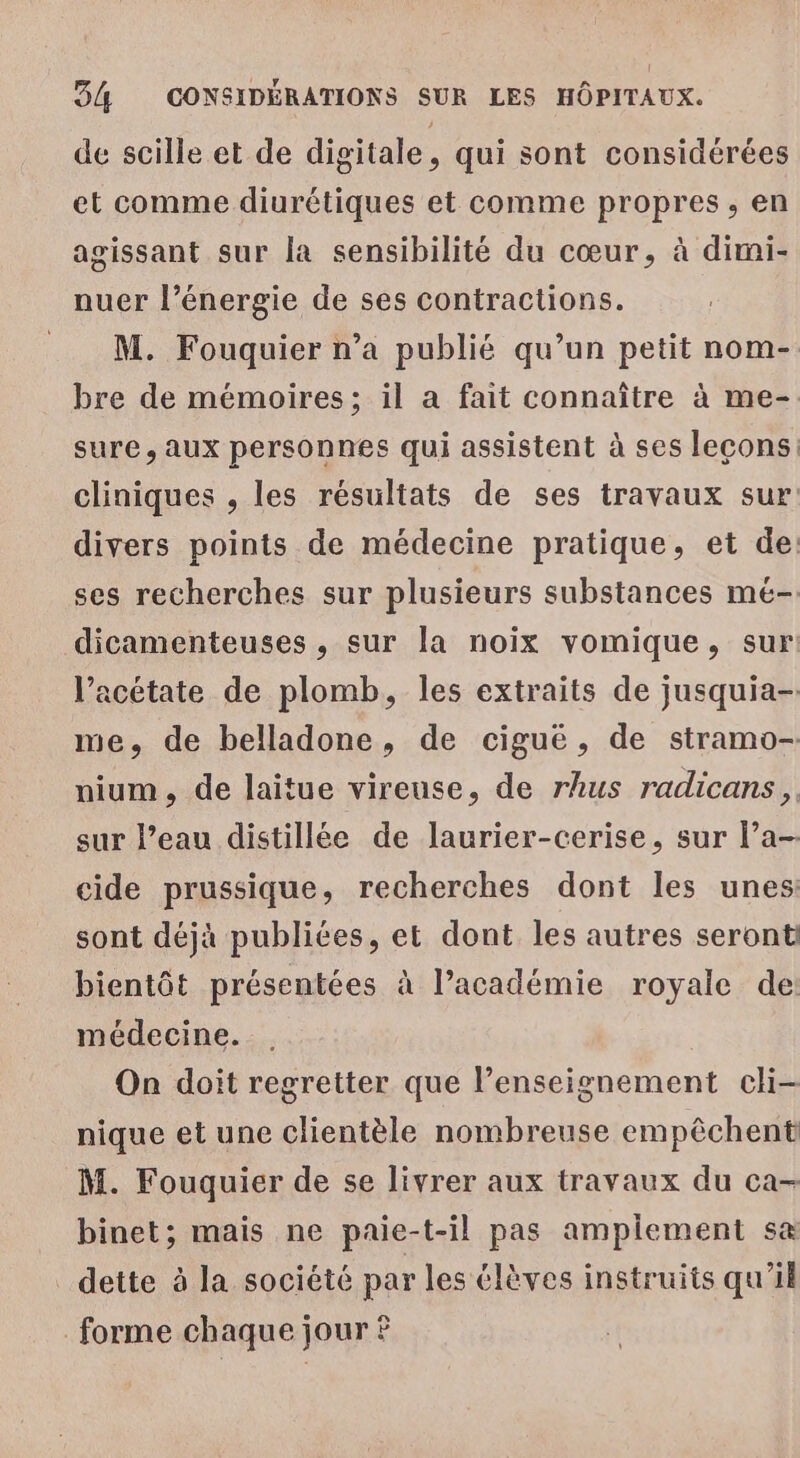 de scille et de digitale, qui sont considérées et comme diurétiques et comme propres, en agissant sur la sensibilité du cœur, à dimi- nuer l'énergie de ses contractions. M. Fouquier n’a publié qu’un petit nom- bre de mémoires; il a fait connaître à me- sure , AUX personnes qui assistent à ses leçons: cliniques , les résultats de ses travaux sur divers points de médecine pratique, et de. ses recherches sur plusieurs substances mé- dicamenteuses , sur la noix vomique, sur V’acétate de plomb, les extraits de jusquia- me, de belladone, de ciguë, de stramo- nium, de laitue vireuse, de rhus radicans, sur l’eau distillée de laurier-cerise, sur l’a cide prussique, recherches dont les unes: sont déjà publiées, et dont les autres seront bientôt présentées à l’académie royale de: médecine. On doit regretter que l’enseignement cli- nique et une clientèle nombreuse empêchent M. Fouquier de se livrer aux travaux du ca- binet; mais ne paie-t-il pas amplement s&amp; dette à la société par les élèves instruits qu'il forme chaque jour ?