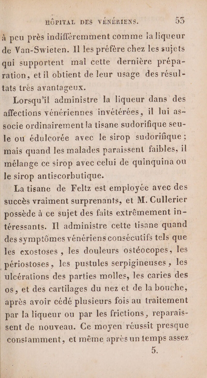 à peu près indifféremment comme ja liqueur de Van-Swieten. Il les préfère chez les sujets qui supportent mal cette dernière prépa- ration, etil obtient de leur usage des résul- tats très avantageux. Lorsqu'il administre la liqueur dans des affections vénériennes invétérées, il lui as- socie ordinairement la tisane sudorifique seu- le ou édulcorée avec le sirop sudorifique ; mais quand les malades paraissent faibles, il mélange ce sirop avec celui de quinquina ou le sirop antiscorbutique. Latisanc de Feltz est employée avec des succès vraiment surprenants, et M. Cullerier possède à ce sujet des faits extrêmement in- téressants. Il administre cette tisane quand des symptômes vénériens consécutifs tels que les exostoses , les douleurs ostéocopes, les _périostoses, les pustules serpigineuses ; les ulcérations des parties molles, les caries des os, et des cartilages du nez et de la bouche, après avoir cédé plusieurs fois au traitement par la liqueur ou par les frictions, reparais- sent de nouveau. Ce moyen réussit presque | consiamment, et même après un temps assez D: