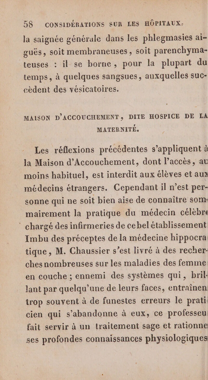 la saignée générale dans les phlegmasies aï- guës, soit membraneuses , soit parenchyma- teuses : il se borne, pour la plupart du temps, à quelques sangsues, auxquelles suc- cèdent des vésicatoires. MAISON D'ACCOUCHEMENT», DITE HOSPICE DE LA MATERNITÉ. Les réflexions précédentes s’appliquent à la Maison d’Accouchement, dont l’accès, av moins habituel, est interdit aux élèves et aux médecins étrangers. Cependant il n’est per- sonne qui ne soit bien aise de connaître som- mairement la pratique du médecin célèbre * chargé des infirmeries de cebel établissement Imbu des préceptes de la médecine hippocra tique, M. Chaussier s’est livré à des recher- ches nombreuses sur les maladies des femme: en couche ; ennemi des systèmes qui, bril- lant par quelqu’ane de leurs faces, entraïnen trop souvent à de funestes erreurs le prati cien qui s’abandonne à eux, ce professeu fait servir à un traitement sage et rationne ses profondes connaissances physiologiques