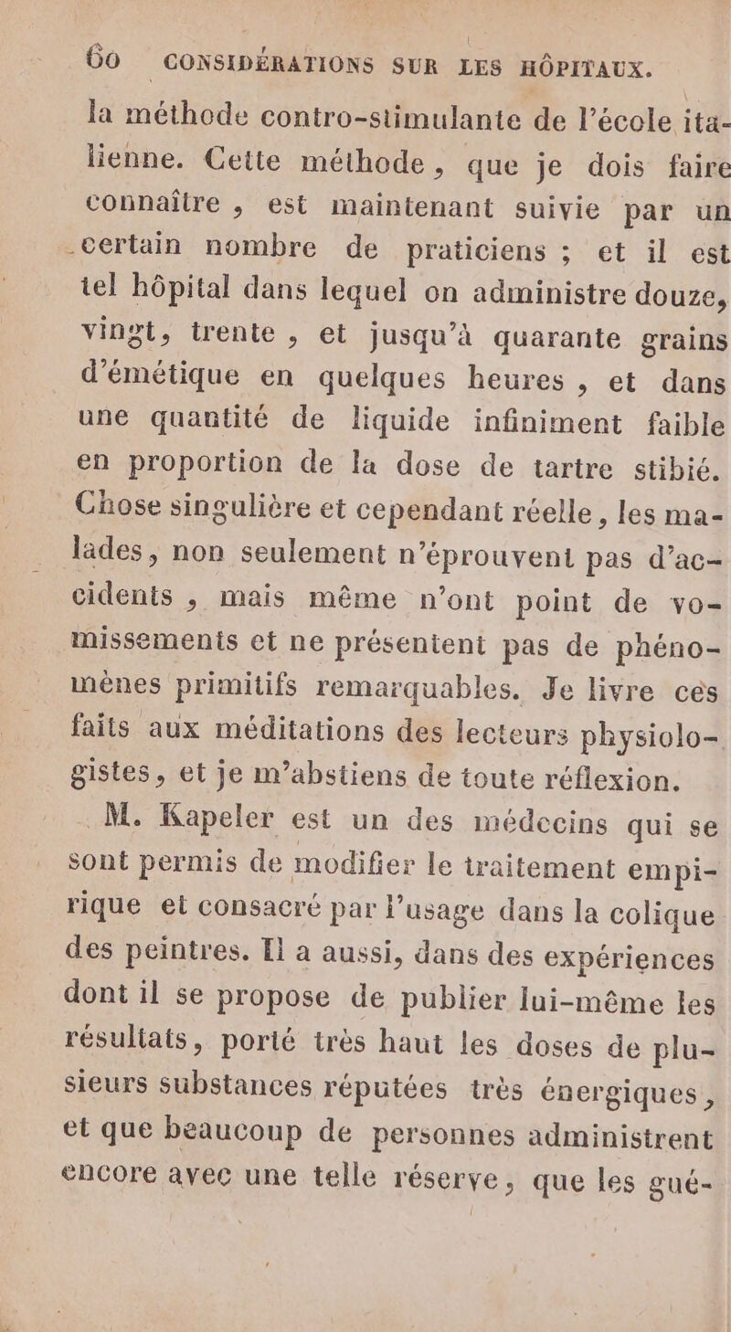 la méthode contro-stimulante de l’école ita- lienne. Cette méthode, que je dois faire connaître ,; est maintenant suivie par un -certain nombre de praticiens ; et il est tel hôpital dans lequel on administre douze, vingt, trente , et jusqu’à quarante grains d’émétique en quelques heures , et dans une quantité de liquide infiniment faible en proportion de la dose de tartre stibié. Chose singulière et cependant réelle , les ma- lades, non seulement n’éprouvent pas d’ac- cidents , mais même n’ont point de vo- missements et ne présentent pas de phéno- mènes primitifs remarquables. Je livre cés faits aux méditations des lecteurs physiolo- gistes, et je m’abstiens de toute réflexion. M. Kapeler est un des médecins qui se sont permis de modifier le traitement empi- rique et consacré par l'usage dans la colique des peintres. Il a aussi, dans des expériences dont il se propose de publier lui-même les résultats, porté très haut les doses de plu- sieurs Substances réputées très énergiques , et que beaucoup de personnes administrent encore avec une telle réserve, que les gué-