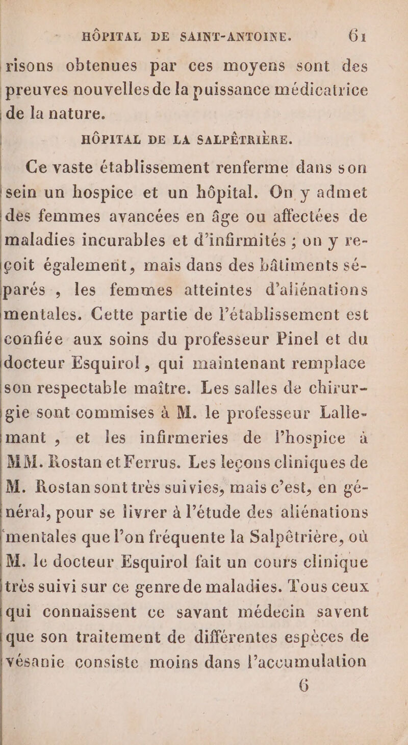 risons obtenues par ces moyens sont des preuves nouvelles de la puissance médicatrice de la nature. | HÔPITAL DE LA SALPÊTRIÈRE. Ce vaste établissement renferme dans son sein un hospice et un hôpital. On y admet dès femmes avancées en âge ou affectées de maladies incurables et d’infirmités ; on y re- çoit également, mais dans des bâtiments sé- parés ; les femmes atteintes d’aliénations mentales. Cette partie de l’établissement est confiée aux soins du professeur Pinel et du docteur Esquirol, qui maintenant remplace son respectable maître. Les salles de chirur- gie sont commises à M. le professeur Lalle- mant , et les infirmeries de lhospice à MM. Rostan et Ferrus. Les lecons cliniques de M. Rostansontitrès suivies, mais c’est, en gé- néral, pour se livrer à l’étude des aliénations ‘mentales que l’on fréquente la Salpêtriere, où M. le docteur Esquirol fait un cours clinique très suivi sur ce genre de maladies. Tous ceux qui connaissent ce savant médecin savent que son traitement de différentes espèces de Vésanie consiste moins dans l’accumulation 6