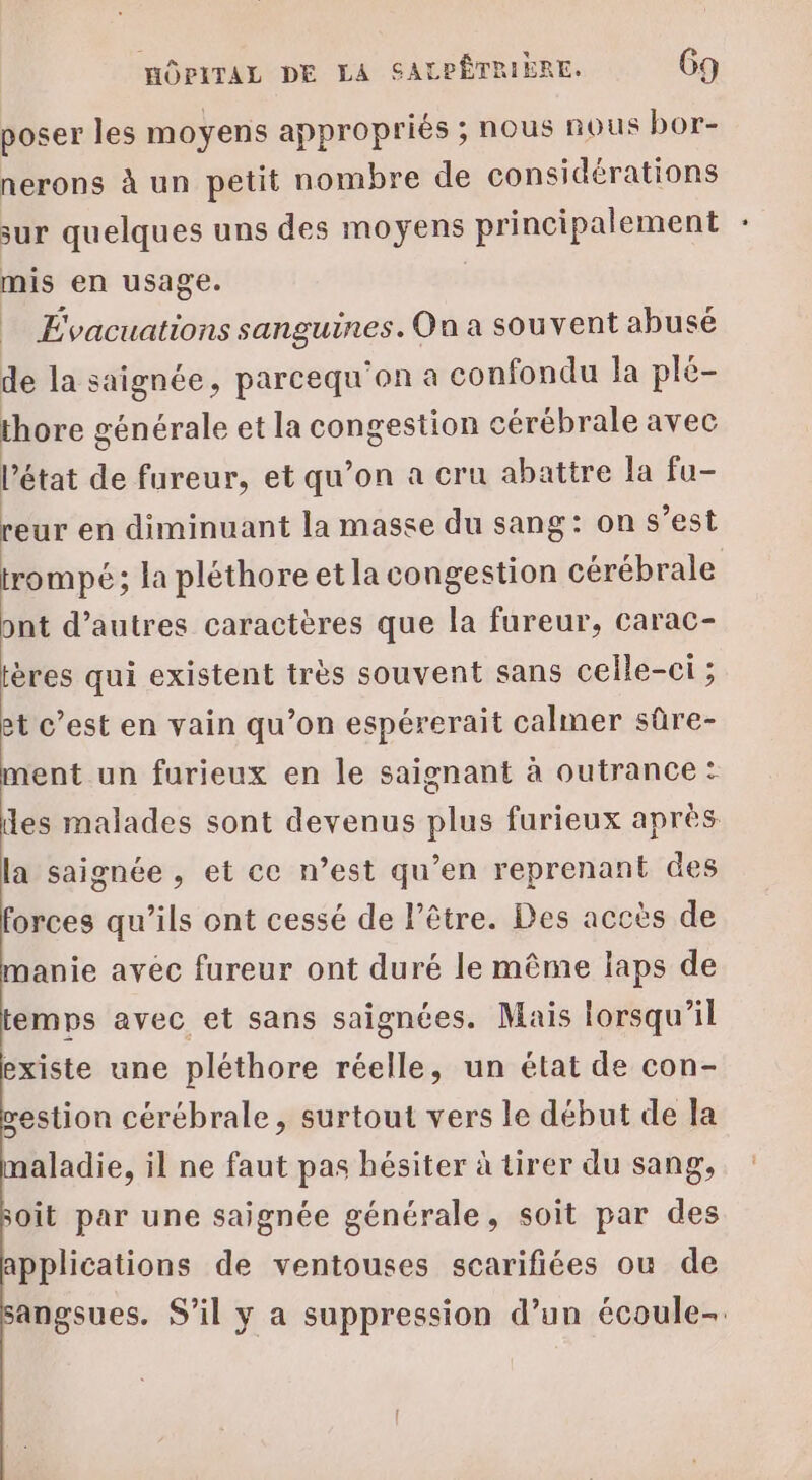 poser les moyens appropriés ; nous nous bor- nerons à un petit nombre de considérations sur quelques uns des moyens principalement mis en usage. = Évacuations ui pl ol On a souvent abusé de la saignée, parcequ'on a confondu la plé- thore générale et la congestion cérébrale avec l'état de fureur, et qu’on a cru abattre la fu- reur en diminuant la masse du sang: on s’est trompé; la pléthore et la congestion cérébrale ont d’autres caractères que la fureur, carac- tères qui existent très souvent sans celle-ci ; et c’est en vain qu’on espérerait calmer sûre- ment un furieux en le saignant à outrance : es malades sont devenus plus furieux après la saignée , et ce n’est qu’en reprenant des forces qu’ils ont cessé de l’être. Des accès de manie avec fureur ont duré le même laps de temps avec et sans saignées. Mais lorsqu'il existe une pléthore réelle, un état de con- vestion cérébrale, surtout vers le début de la aladie, il ne faut pas hésiter à tirer du sang, soit par une saignée générale, soit par des applications de ventouses scarifiées ou de angsues. S’il y a suppression d’un écoule-.