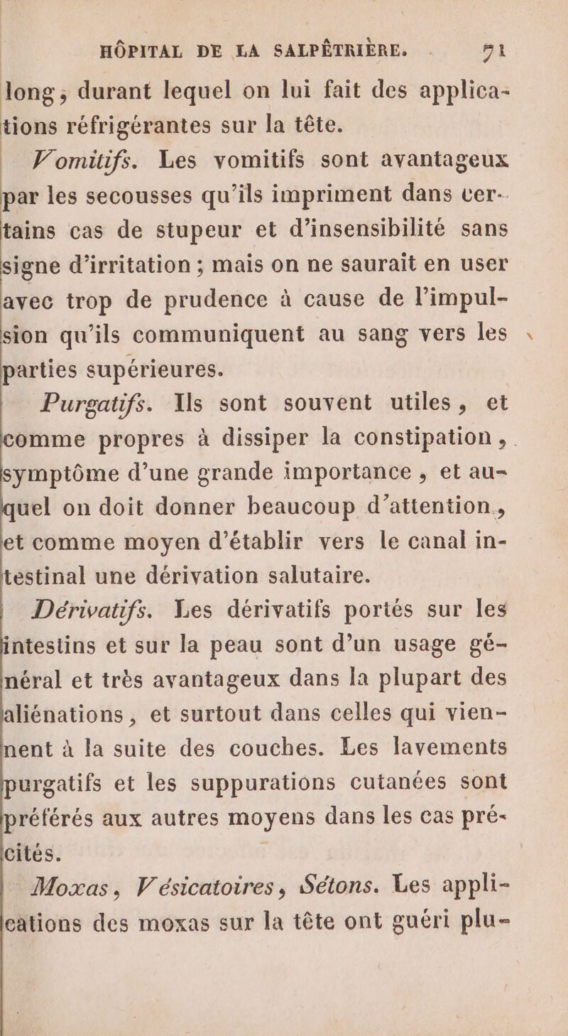 long ; durant lequel on lui fait des applica- tions réfrigérantes sur la tête. Vomitifs. Les vomitifs sont avantageux par les secousses qu'ils impriment dans cer- tains cas de stupeur et d’insensibilité sans signe d’irritation ; mais on ne saurait en user avec trop de prudence à cause de lPimpul- sion qu'ils communiquent au sang vers les parties supérieures. Purgatifs. Ils sont souvent utiles, et omme propres à dissiper la constipation, symptôme d’une grande importance , et au- uel on doit donner beaucoup d’attention, et comme moyen d'établir vers le canal in- testinal une dérivation salutaire. Dérivatifs. Les dérivatifs portés sur les intestins et sur la peau sont d’un usage gé- néral et très avantageux dans la plupart des aliénations, et surtout dans celles qui vien- nent à la suite des couches. Les lavements urgatifs et les suppurations cutanées sont référés aux autres moyens dans les cas pré- cités. Moxas, Vésicatoires, Sétons. Les appli- cations des moxas sur la tête ont guéri plu-