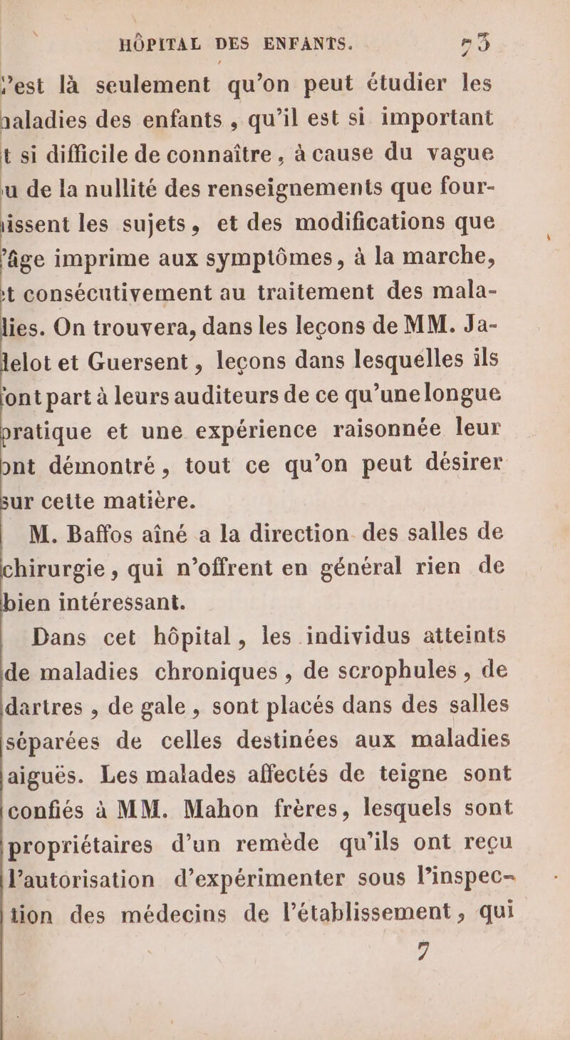 est là seulement qu’on peut étudier les naladies des enfants , qu’il est si important t si difficile de connaître, à cause du vague u de la nullité des renseignements que four- issent les sujets, et des modifications que ‘âge imprime aux symptômes, à la marche, t consécutivement au traitement des mala- lies. On trouvera, dans les lecons de MM. Ja- lelot et Guersent , lecons dans lesquelles ils font part à leurs auditeurs de ce qu’une longue pratique et une expérience raisonnée leur ont démontré, tout ce qu’on peut désirer sur cetie matière. M. Baffos aîné a la direction des salles de chirurgie , qui n’offrent en général rien de bien intéressant. Dans cet hôpital, les individus atteints de maladies chroniques , de scrophules , de dartres , de gale, sont placés dans des salles séparées de celles destinées aux maladies laiguës. Les malades affectés de teigne sont confiés à MM. Mahon frères, lesquels sont propriétaires d’un remède qu’ils ont reçu l'autorisation d’expérimenter sous l’inspec- tion des médecins de l'établissement , qui 7