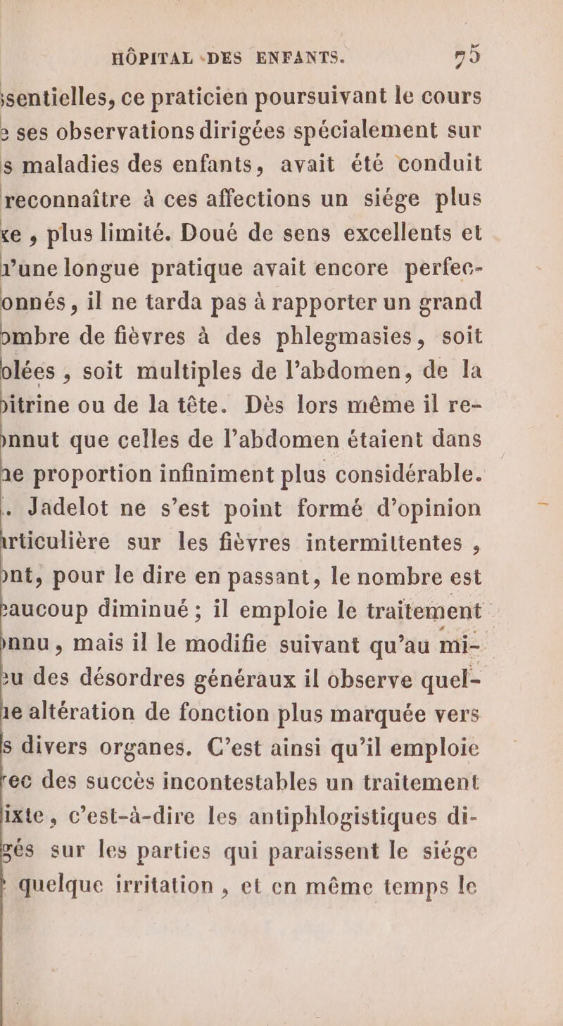 sentielles, ce praticien poursuivant le cours &gt; ses observations dirigées spécialement sur s maladies des enfants, avait été conduit reconnaître à ces affections un siége plus e , plus limité. Doué de sens excellents et rune longue pratique avait encore perfec- onnés , il ne tarda pas à rapporter un grand ombre de fièvres à des phlegmasies, soit olées , soit multiples de l'abdomen, de la itrine ou de la tête. Dès lors même il re- mnut que celles de l'abdomen étaient dans 1e proportion infiniment plus considérable. . Jadelot ne s’est point formé d'opinion wticulière sur les fièvres intermittentes , nt, pour le dire en passant, le nombre est saucoup diminué ; il emploie le traitement nou, mais il le modifie suivant qu’au mi= zu des désordres généraux il observe quel- 1e altération de fonction plus marquée vers s divers organes. C’est ainsi qu’il emploie ec des succès incontestables un traitement ixte, c’est-à-dire les antiphlogistiques di- gés sur les parties qui paraissent le siége quelque irritation , et en même temps le