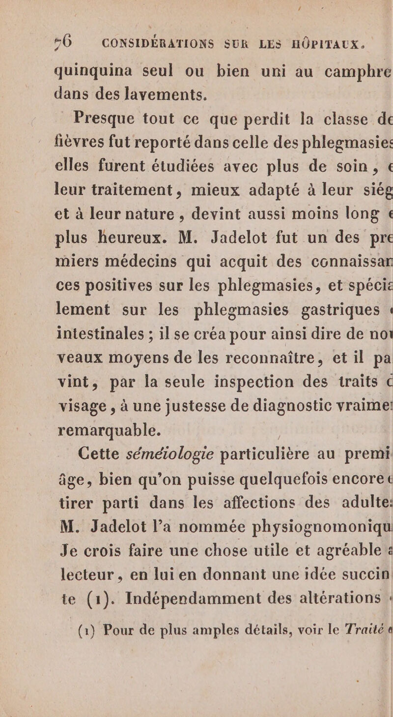 quinquina seul ou bien uni au campbre dans des lavements. _ Presque tout ce que perdit la classe de fièvres fut reporté dans celle des phlegmasies: elles furent étudiées avec plus de soin, € leur traitement, mieux adapté à leur siég et à leur nature , devint aussi moins long € plus heureux. M. Jadelot fut un des pre miers médecins qui acquit des connaissar ces positives sur les phlegmasies, et spécie lement sur les phlegmasies gastriques « intestinales ; il se créa pour ainsi dire de noi veaux moyens de les reconnaître, et il pa vint, par la seule inspection des traits € visage , à une justesse de diagnostic vraime remarquable. Cette séméiologie particulière au premi âge, bien qu’on puisse quelquefois encorec tirer parti dans les affections des adulte: M. Jadelot l’a nommée physiognomoniqu Je crois faire une chose utile et agréable : lecteur , en lui en donnant une idée succin te (1). Indépendamment des altérations « (1) Pour de plus amples détails, voir le Traité «