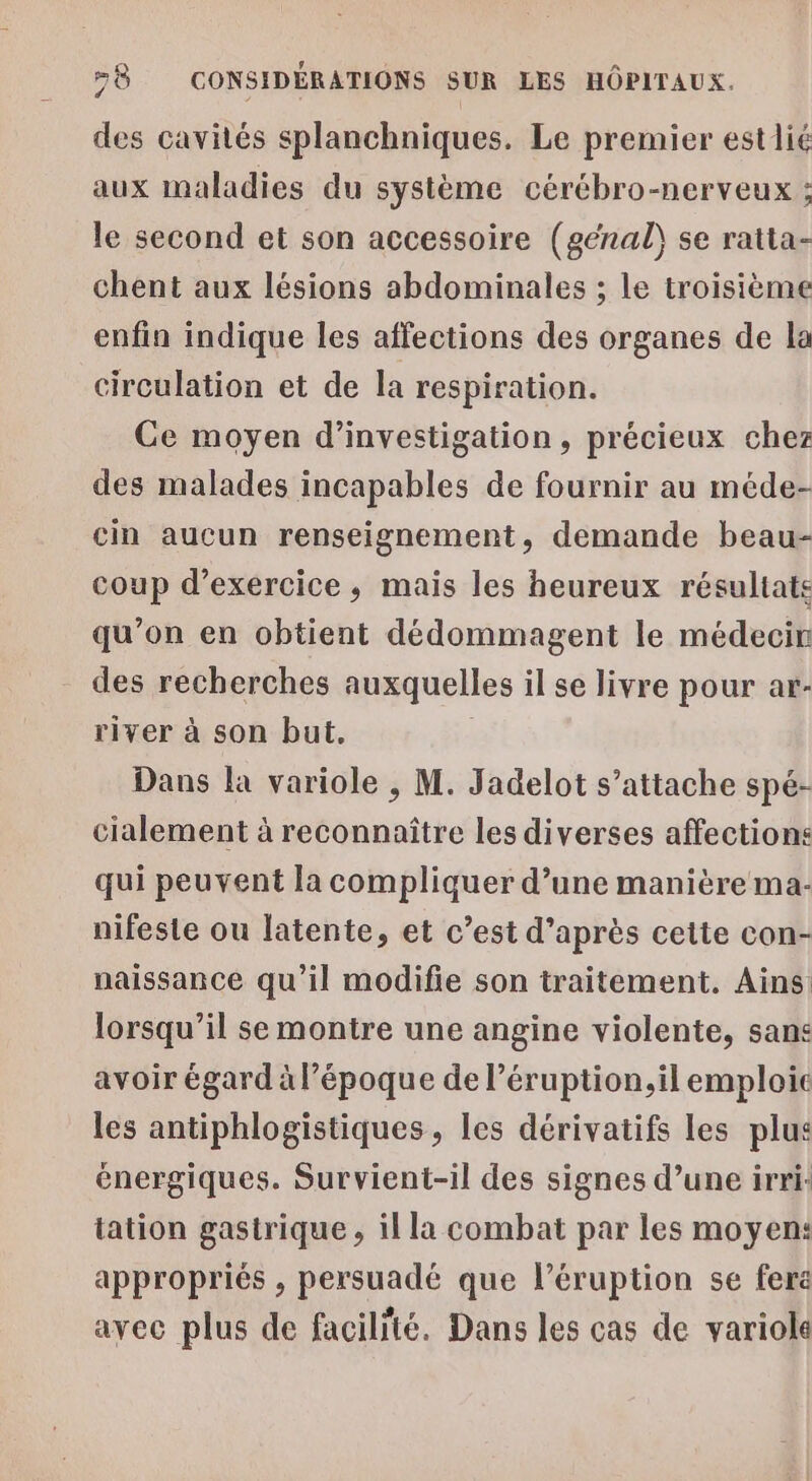 des cavités splanchniques. Le premier estlié aux maladies du système cércbro-nerveux ; le second et son accessoire (génal\ se ratta- chent aux lésions abdominales ; le troisième enfin indique les affections des organes de la circulation et de la respiration. Ce moyen d'investigation, précieux chez des malades incapables de fournir au méde- cin aucun renseignement, demande beau- coup d'exercice; mais les heureux résultats qu’on en obtient dédommagent le médecir des recherches auxquelles il se livre pour ar- river à son but. Dans la variole , M. Jadelot s’attache spé- cialement à reconnaître les diverses affections qui peuvent la compliquer d’une manière ma: nifeste ou latente, et c’est d’après cette con- naissance qu’il modifie son traitement. Ains lorsqu'il se montre une angine violente, sans avoir égard à l’époque de léruption,il emploic les antiphlogistiques , les dérivatifs les plus énergiques. Survient-il des signes d’une irri- tation gastrique , il la combat par les moyen: appropriés , persuadé que léruption se fera avec plus de facilité. Dans les cas de variole