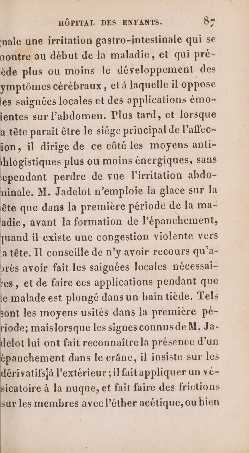 nale une irritation gastro-intestinale qui se nontre au début de la maladie, et qui pré- ède plus ou moins le développement des ymptômes cérébraux, et à laquelle il oppose les saignées locales et des applications émo- ientes sur l’abdomen. Plus tard, et lorsque a tête paraît être le siège principal de l’affec- ion, il dirige de ce côté les moyens anti- hlogistiques plus ou moins énergiques, sans ependant perdre de vue l’irritation abdo- ninale. M. Jadelot n’emploie la glace sur la ête que dans la première période de la ma- adie, avant la formation de l’épanchement, quand il existe une congestion violente vers atête. Il conseille de n’y avoir recours qu’a- près avoir fait les saignées locales nécessai- res, et de faire ces applications pendant que e malade est plongé dans un bain tiède. Tels sont les moyens usités dans la première pé- riode; maislorsque les signes connus de M. Ja- elot lui ont fait reconnaître la présence d’un épanchement dans le crâne, il insiste sur les dérivatifsià l’extérieur ; il faitappliquer un vé- icatoire à la nuque, et fait faire des frictions sur les membres avec l’éther acétique,ou bien