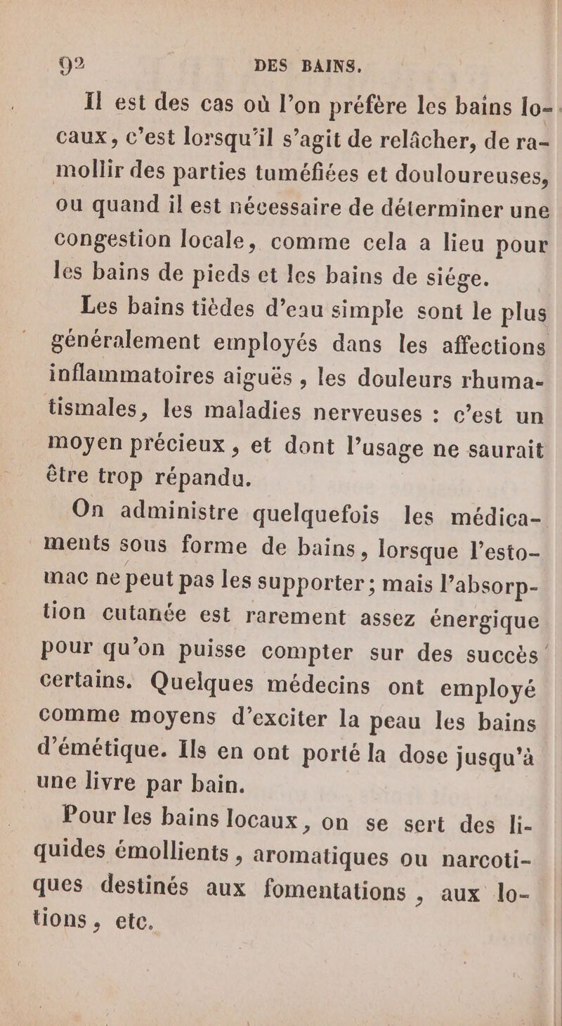 Il est des cas où l’on préfère les bains lo=. caux, c’est lorsqu'il s’agit de relâcher, de ra- mollir des parties tuméfiées et douloureuses, ou quand il est nécessaire de déterminer une congestion locale, comme cela a lieu pour les bains de pieds et les bains de siège. Les bains tièdes d’eau simple sont le plus généralement employés dans les affections inflammatoires aiguës , les douleurs rhuma- tismales, les maladies nerveuses : c’est un moyen précieux , et dont l’usage ne saurait être trop répandu. On administre quelquefois les médica- ments sous forme de bains, lorsque l’esto- mac ne peut pas les supporter ; mais l’absorp- tion cutanée est rarement assez énergique Pour qu’on puisse compter sur des succès Certains. Quelques médecins ont employé comme moyens d’exciter la peau les bains d’émétique. Ils en ont porté la dose jusqu’à une livre par bain. Pour les bains locaux, on se sert des li- quides émollients , aromatiques ou narcoti- ques destinés aux fomentations »; aux lo- tions, etc.