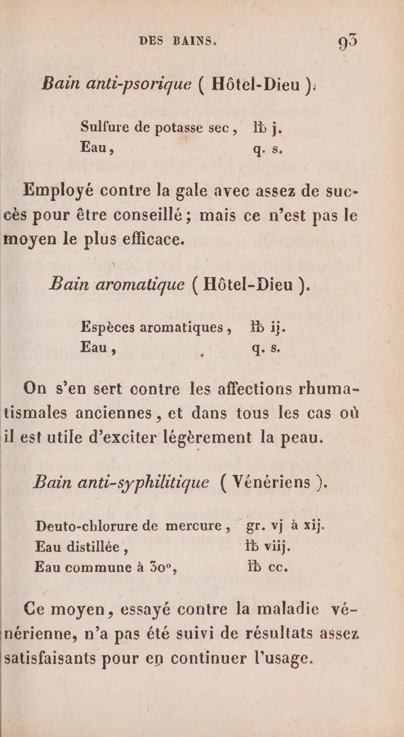 Bain anti-psorique ( Hôtel-Dieu ). Sulfure de potasse sec, 15 j, Eau, q. s. Employé contre la gale avec assez de suc- cès pour être conseillé ; mais ce n’est pas le moyen le plus efficace. Bain aromatique ( Hôtel-Dieu ). Espèces aromatiques, 15 ij. Eau, : q. s. On s’en sert contre les affections rhuma- tismales anciennes , et dans tous les cas où il est utile d’exciter légèrement la peau. | | | Bain anti-syphilitique ( Vénériens ). Deuto-chlorure de mercure, gr. vj à xij. Eau distillée, 5 vij. Eau commune à 30°, 5 ce. Ce moyen, essayé contre la maladie vé- nérienne, n’a pas été suivi de résultats assez satisfaisants pour en continuer l'usage.