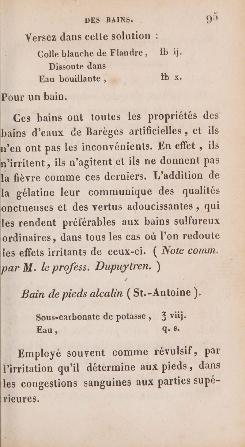 Versez dans cette solution : Colle blanche de Flandre, b ij. Dissoute dans Eau bouillante , x. Pour un bain. Ces bains ont toutes les propriétés des bains d'eaux de Barèges artificielles , et ils n’en ont pas les inconv énients. En effet , ils n irritent , ils n’agitent et ils ne donnent pas la fièvre comme ces derniers. L’addition de la gélatine leur communique des qualités onctueuses et des vertus adoucissantes , qui les rendent préférables aux bains sulfureux ordinaires, dans tous les cas où l’on redoute les effets irritants de ceux-ci. ( Note comm. par M. le profess. sis ) Bain de pieds alcalin ( JR + Sous-carbonate de potasse, 3 viij. Eau, qe 8e Employé souvent comme révulsif, par l'irritation qu’il détermine aux pieds, dans les congestions sanguines aux parties supé- rieures.