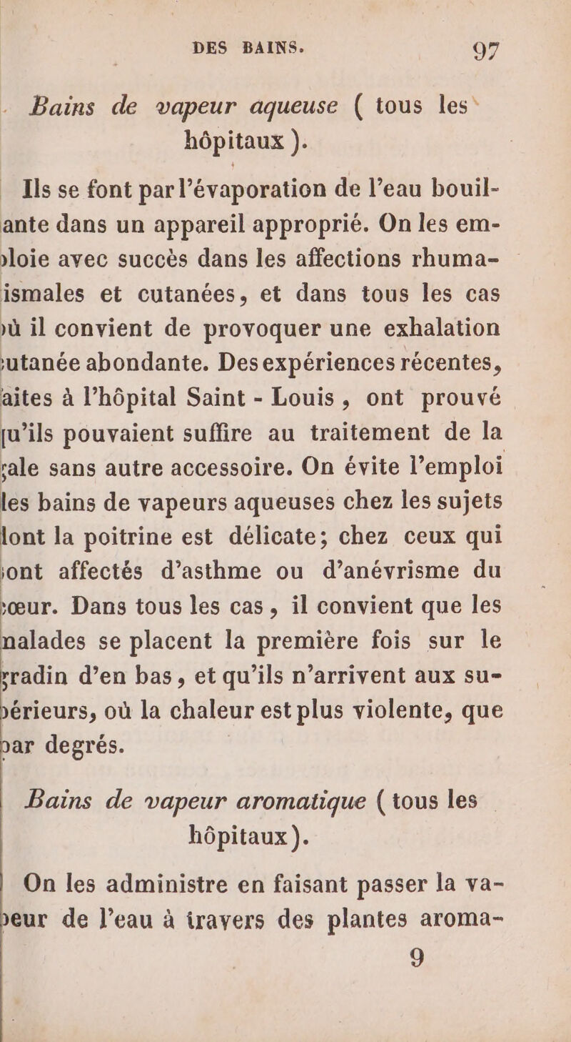 Bains de vapeur aqueuse ( tous les hôpitaux ). Ils se font par l’évaporation de l’eau bouil- ante dans un appareil approprié. On les em- loie avec succès dans les affections rhuma- ismales et cutanées, et dans tous les cas ù il convient de provoquer une exhalation utanée abondante. Desexpériences récentes, aites à l’hôpital Saint - Louis, ont prouvé qu’ils pouvaient suffire au traitement de la sale sans autre accessoire. On évite l'emploi les bains de vapeurs aqueuses chez les sujets lont la poitrine est délicate; chez ceux qui jont affectés d’asthme ou d’anévrisme du sœur. Dans tous les cas, il convient que les nalades se placent la première fois sur le rradin d’en bas, et qu’ils n’arrivent aux su- érieurs, où la chaleur est plus violente, que bar degrés. Bains de vapeur aromatique (tous les hôpitaux ). On les administre en faisant passer la va- eur de l’eau à iravers des plantes aroma- 9